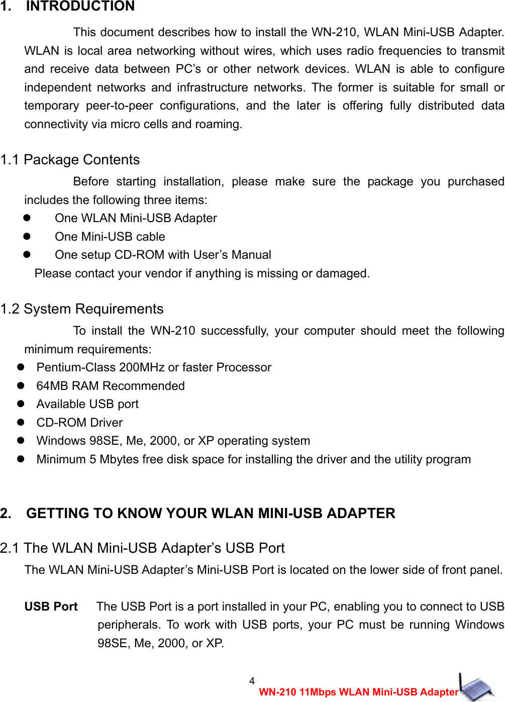  4WN-210 11Mbps WLAN Mini-USB Adapter 1.  INTRODUCTION  This document describes how to install the WN-210, WLAN Mini-USB Adapter. WLAN is local area networking without wires, which uses radio frequencies to transmit and receive data between PC&rsquo;s or other network devices. WLAN is able to configure independent networks and infrastructure networks. The former is suitable for small or temporary peer-to-peer configurations, and the later is offering fully distributed data connectivity via micro cells and roaming. 1.1 Package Contents Before starting installation, please make sure the package you purchased includes the following three items:   One WLAN Mini-USB Adapter    One Mini-USB cable     One setup CD-ROM with User&rsquo;s Manual Please contact your vendor if anything is missing or damaged. 1.2 System Requirements To install the WN-210 successfully, your computer should meet the following minimum requirements:    Pentium-Class 200MHz or faster Processor    64MB RAM Recommended   Available USB port   CD-ROM Driver    Windows 98SE, Me, 2000, or XP operating system    Minimum 5 Mbytes free disk space for installing the driver and the utility program  2.    GETTING TO KNOW YOUR WLAN MINI-USB ADAPTER 2.1 The WLAN Mini-USB Adapter&rsquo;s USB Port The WLAN Mini-USB Adapter&rsquo;s Mini-USB Port is located on the lower side of front panel.  USB Port      The USB Port is a port installed in your PC, enabling you to connect to USB peripherals. To work with USB ports, your PC must be running Windows 98SE, Me, 2000, or XP. 