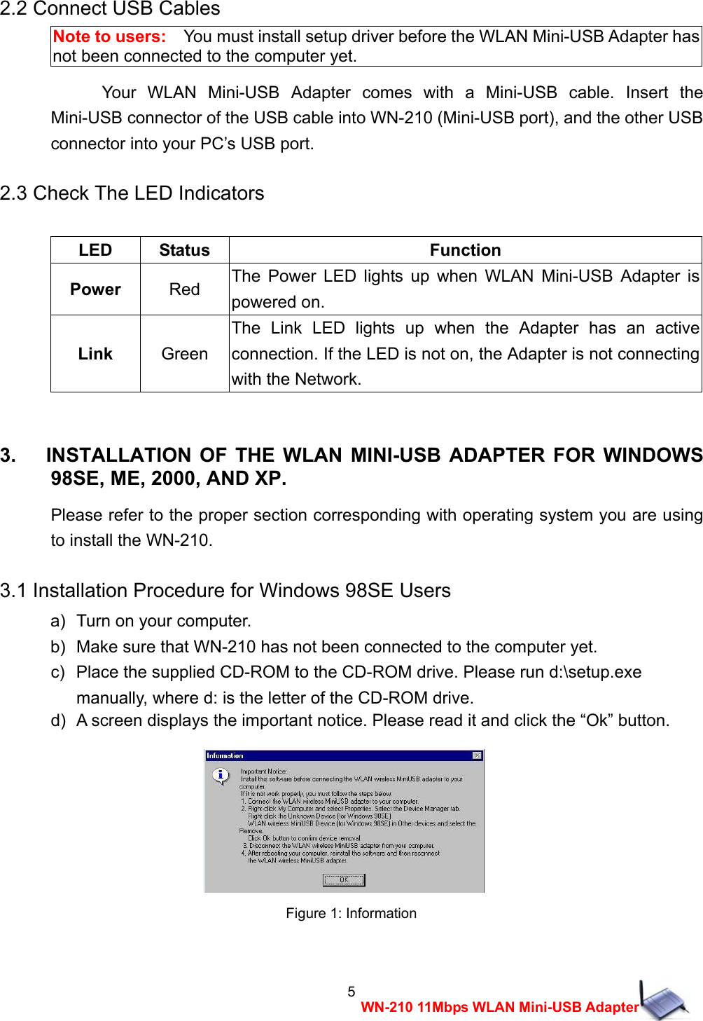 5WN-210 11Mbps WLAN Mini-USB Adapter2.2 Connect USB Cables Note to users:    You must install setup driver before the WLAN Mini-USB Adapter has not been connected to the computer yet. Your WLAN Mini-USB Adapter comes with a Mini-USB cable. Insert the Mini-USB connector of the USB cable into WN-210 (Mini-USB port), and the other USB connector into your PC&rsquo;s USB port. 2.3 Check The LED Indicators  LED Status  Function Power Red  The Power LED lights up when WLAN Mini-USB Adapter is powered on. Link Green The Link LED lights up when the Adapter has an active connection. If the LED is not on, the Adapter is not connecting with the Network.  3.   INSTALLATION OF THE WLAN MINI-USB ADAPTER FOR WINDOWS 98SE, ME, 2000, AND XP. Please refer to the proper section corresponding with operating system you are using to install the WN-210. 3.1 Installation Procedure for Windows 98SE Users a)   Turn on your computer. b)   Make sure that WN-210 has not been connected to the computer yet. c)   Place the supplied CD-ROM to the CD-ROM drive. Please run d:\setup.exe     manually, where d: is the letter of the CD-ROM drive. d)   A screen displays the important notice. Please read it and click the &ldquo;Ok&rdquo; button.   Figure 1: Information  