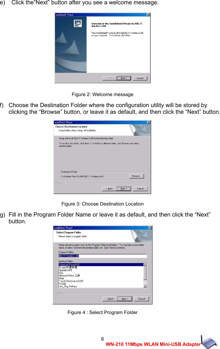  6WN-210 11Mbps WLAN Mini-USB Adaptere)    Click the&rdquo;Next&rdquo; button after you see a welcome message.  Figure 2: Welcome message f)   Choose the Destination Folder where the configuration utility will be stored by     clicking the &ldquo;Browse&rdquo; button, or leave it as default, and then click the &ldquo;Next&rdquo; button.  Figure 3: Choose Destination Location g)  Fill in the Program Folder Name or leave it as default, and then click the &ldquo;Next&rdquo;     button.  Figure 4 : Select Program Folder  