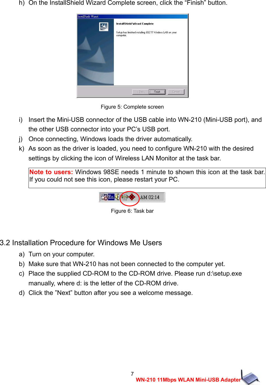  7WN-210 11Mbps WLAN Mini-USB Adapterh)  On the InstallShield Wizard Complete screen, click the &ldquo;Finish&rdquo; button.   Figure 5: Complete screen i)    Insert the Mini-USB connector of the USB cable into WN-210 (Mini-USB port), and   the other USB connector into your PC&rsquo;s USB port. j)    Once connecting, Windows loads the driver automatically. k)   As soon as the driver is loaded, you need to configure WN-210 with the desired   settings by clicking the icon of Wireless LAN Monitor at the task bar.     Figure 6: Task bar  3.2 Installation Procedure for Windows Me Users a)   Turn on your computer. b)   Make sure that WN-210 has not been connected to the computer yet. c)   Place the supplied CD-ROM to the CD-ROM drive. Please run d:\setup.exe   manually, where d: is the letter of the CD-ROM drive. d)   Click the &rdquo;Next&rdquo; button after you see a welcome message. Note to users: Windows 98SE needs 1 minute to shown this icon at the task bar. If you could not see this icon, please restart your PC. 