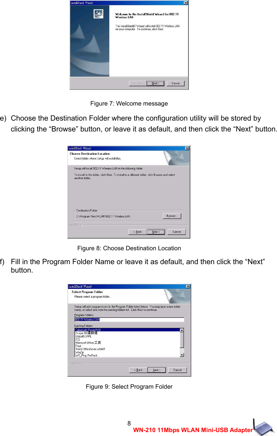  8WN-210 11Mbps WLAN Mini-USB Adapter  Figure 7: Welcome message e)  Choose the Destination Folder where the configuration utility will be stored by   clicking the &ldquo;Browse&rdquo; button, or leave it as default, and then click the &ldquo;Next&rdquo; button.   Figure 8: Choose Destination Location f)   Fill in the Program Folder Name or leave it as default, and then click the &ldquo;Next&rdquo;   button.   Figure 9: Select Program Folder  