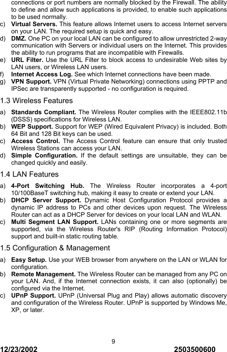 12/23/2002                                     2503500600 9connections or port numbers are normally blocked by the Firewall. The ability to define and allow such applications is provided, to enable such applications to be used normally. c)  Virtual Servers. This feature allows Internet users to access Internet servers on your LAN. The required setup is quick and easy. d)  DMZ. One PC on your local LAN can be configured to allow unrestricted 2-way communication with Servers or individual users on the Internet. This provides the ability to run programs that are incompatible with Firewalls. e)  URL Filter. Use the URL Filter to block access to undesirable Web sites by LAN users, or Wireless LAN users. f)  Internet Access Log. See which Internet connections have been made. g)  VPN Support. VPN (Virtual Private Networking) connections using PPTP and IPSec are transparently supported - no configuration is required. 1.3 Wireless Features a)  Standards Compliant. The Wireless Router complies with the IEEE802.11b (DSSS) specifications for Wireless LAN. b)  WEP Support. Support for WEP (Wired Equivalent Privacy) is included. Both 64 Bit and 128 Bit keys can be used. c)  Access Control. The Access Control feature can ensure that only trusted Wireless Stations can access your LAN. d)  Simple Configuration. If the default settings are unsuitable, they can be changed quickly and easily. 1.4 LAN Features a)  4-Port Switching Hub. The Wireless Router incorporates a 4-port 10/100BaseT switching hub, making it easy to create or extend your LAN. b)  DHCP Server Support. Dynamic Host Configuration Protocol provides a dynamic IP address to PCs and other devices upon request. The Wireless Router can act as a DHCP Server for devices on your local LAN and WLAN. c)  Multi Segment LAN Support. LANs containing one or more segments are supported, via the Wireless Router's RIP (Routing Information Protocol) support and built-in static routing table. 1.5 Configuration &amp; Management a)  Easy Setup. Use your WEB browser from anywhere on the LAN or WLAN for configuration. b)  Remote Management. The Wireless Router can be managed from any PC on your LAN. And, if the Internet connection exists, it can also (optionally) be configured via the Internet. c)  UPnP Support. UPnP (Universal Plug and Play) allows automatic discovery and configuration of the Wireless Router. UPnP is supported by Windows Me, XP, or later.    