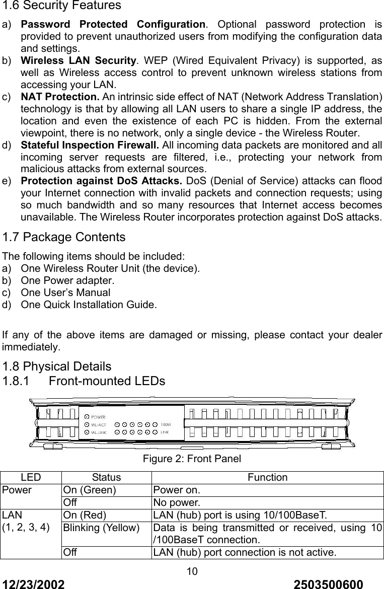 12/23/2002                                     2503500600 101.6 Security Features a)  Password Protected Configuration. Optional password protection is provided to prevent unauthorized users from modifying the configuration data and settings. b)  Wireless LAN Security. WEP (Wired Equivalent Privacy) is supported, as well as Wireless access control to prevent unknown wireless stations from accessing your LAN. c)  NAT Protection. An intrinsic side effect of NAT (Network Address Translation) technology is that by allowing all LAN users to share a single IP address, the location and even the existence of each PC is hidden. From the external viewpoint, there is no network, only a single device - the Wireless Router. d)  Stateful Inspection Firewall. All incoming data packets are monitored and all incoming server requests are filtered, i.e., protecting your network from malicious attacks from external sources. e)  Protection against DoS Attacks. DoS (Denial of Service) attacks can flood your Internet connection with invalid packets and connection requests; using so much bandwidth and so many resources that Internet access becomes unavailable. The Wireless Router incorporates protection against DoS attacks. 1.7 Package Contents The following items should be included: a)  One Wireless Router Unit (the device). b)  One Power adapter. c)  One User&rsquo;s Manual d)  One Quick Installation Guide.  If any of the above items are damaged or missing, please contact your dealer immediately. 1.8 Physical Details 1.8.1   Front-mounted LEDs  Figure 2: Front Panel LED Status  Function On (Green)  Power on. Power Off No power. On (Red)  LAN (hub) port is using 10/100BaseT. Blinking (Yellow)  Data is being transmitted or received, using 10 /100BaseT connection. LAN (1, 2, 3, 4) Off  LAN (hub) port connection is not active. 