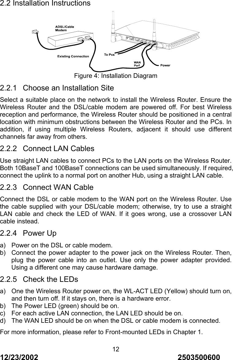12/23/2002                                     2503500600 122.2 Installation Instructions  Figure 4: Installation Diagram 2.2.1  Choose an Installation Site Select a suitable place on the network to install the Wireless Router. Ensure the Wireless Router and the DSL/cable modem are powered off. For best Wireless reception and performance, the Wireless Router should be positioned in a central location with minimum obstructions between the Wireless Router and the PCs. In addition, if using multiple Wireless Routers, adjacent it should use different channels far away from others. 2.2.2  Connect LAN Cables Use straight LAN cables to connect PCs to the LAN ports on the Wireless Router. Both 10BaseT and 100BaseT connections can be used simultaneously. If required, connect the uplink to a normal port on another Hub, using a straight LAN cable. 2.2.3  Connect WAN Cable Connect the DSL or cable modem to the WAN port on the Wireless Router. Use the cable supplied with your DSL/cable modem; otherwise, try to use a straight LAN cable and check the LED of WAN. If it goes wrong, use a crossover LAN cable instead. 2.2.4 Power Up a)  Power on the DSL or cable modem. b)  Connect the power adapter to the power jack on the Wireless Router. Then, plug the power cable into an outlet. Use only the power adapter provided. Using a different one may cause hardware damage. 2.2.5  Check the LEDs a)  One the Wireless Router power on, the WL-ACT LED (Yellow) should turn on, and then turn off. If it stays on, there is a hardware error. b)  The Power LED (green) should be on. c)  For each active LAN connection, the LAN LED should be on. d)  The WAN LED should be on when the DSL or cable modem is connected. For more information, please refer to Front-mounted LEDs in Chapter 1. 