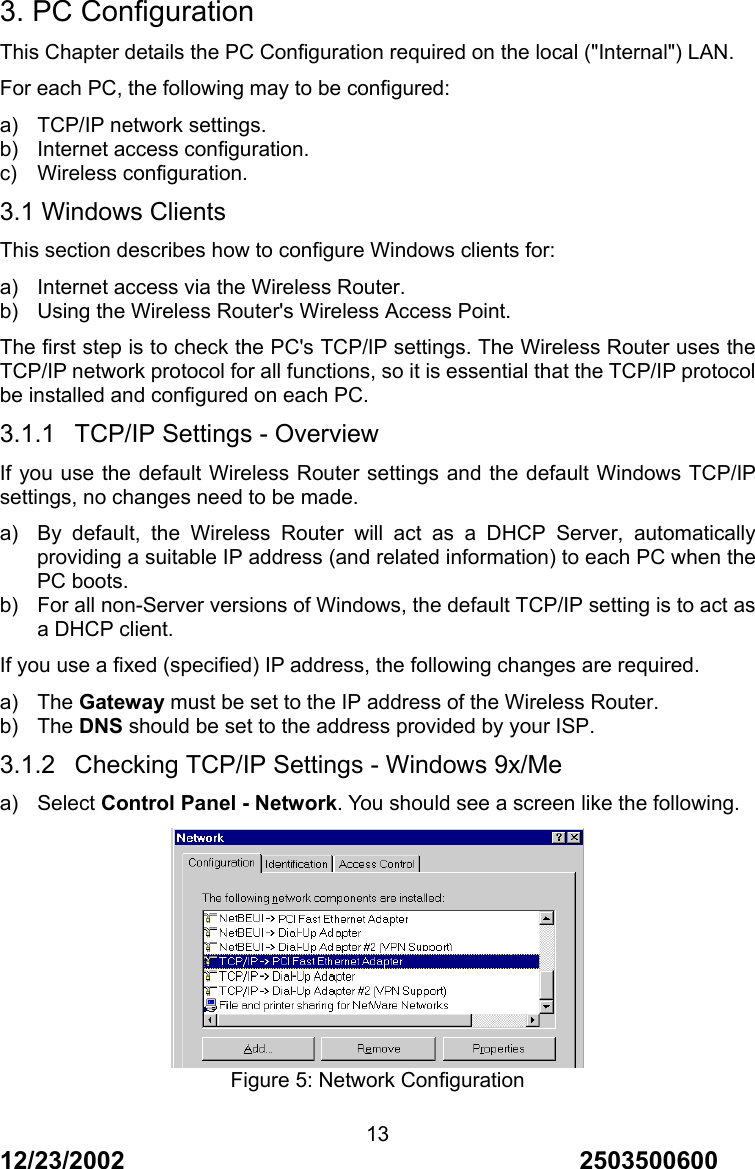12/23/2002                                     2503500600 133. PC Configuration This Chapter details the PC Configuration required on the local ("Internal") LAN. For each PC, the following may to be configured: a) TCP/IP network settings. b) Internet access configuration. c) Wireless configuration. 3.1 Windows Clients This section describes how to configure Windows clients for: a)  Internet access via the Wireless Router. b)  Using the Wireless Router's Wireless Access Point. The first step is to check the PC's TCP/IP settings. The Wireless Router uses the TCP/IP network protocol for all functions, so it is essential that the TCP/IP protocol be installed and configured on each PC. 3.1.1  TCP/IP Settings - Overview If you use the default Wireless Router settings and the default Windows TCP/IP settings, no changes need to be made. a)  By default, the Wireless Router will act as a DHCP Server, automatically providing a suitable IP address (and related information) to each PC when the PC boots. b)  For all non-Server versions of Windows, the default TCP/IP setting is to act as a DHCP client. If you use a fixed (specified) IP address, the following changes are required. a) The Gateway must be set to the IP address of the Wireless Router. b) The DNS should be set to the address provided by your ISP. 3.1.2  Checking TCP/IP Settings - Windows 9x/Me a) Select Control Panel - Network. You should see a screen like the following.  Figure 5: Network Configuration 
