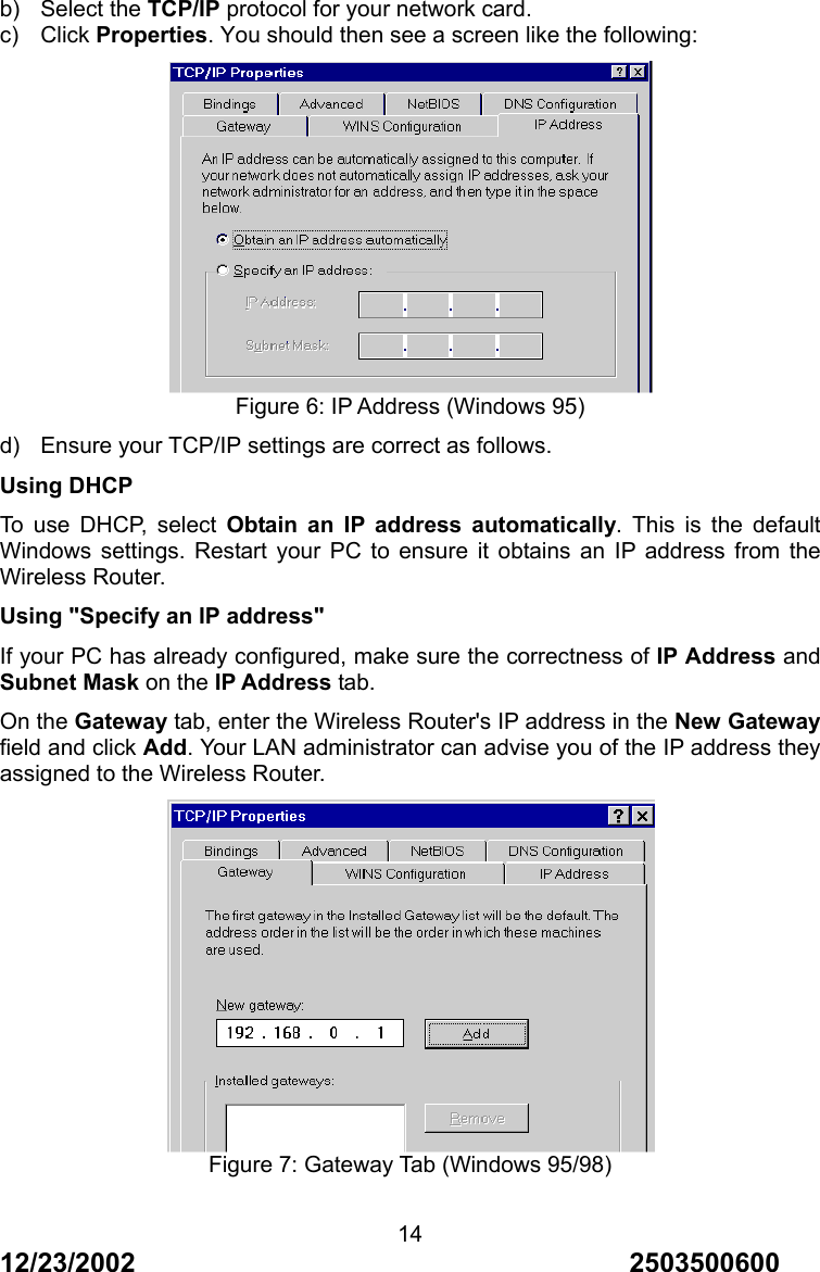 12/23/2002                                     2503500600 14b) Select the TCP/IP protocol for your network card. c) Click Properties. You should then see a screen like the following:  Figure 6: IP Address (Windows 95) d)  Ensure your TCP/IP settings are correct as follows. Using DHCP To use DHCP, select Obtain an IP address automatically. This is the default Windows settings. Restart your PC to ensure it obtains an IP address from the Wireless Router. Using "Specify an IP address" If your PC has already configured, make sure the correctness of IP Address and Subnet Mask on the IP Address tab. On the Gateway tab, enter the Wireless Router's IP address in the New Gateway field and click Add. Your LAN administrator can advise you of the IP address they assigned to the Wireless Router.  Figure 7: Gateway Tab (Windows 95/98) 