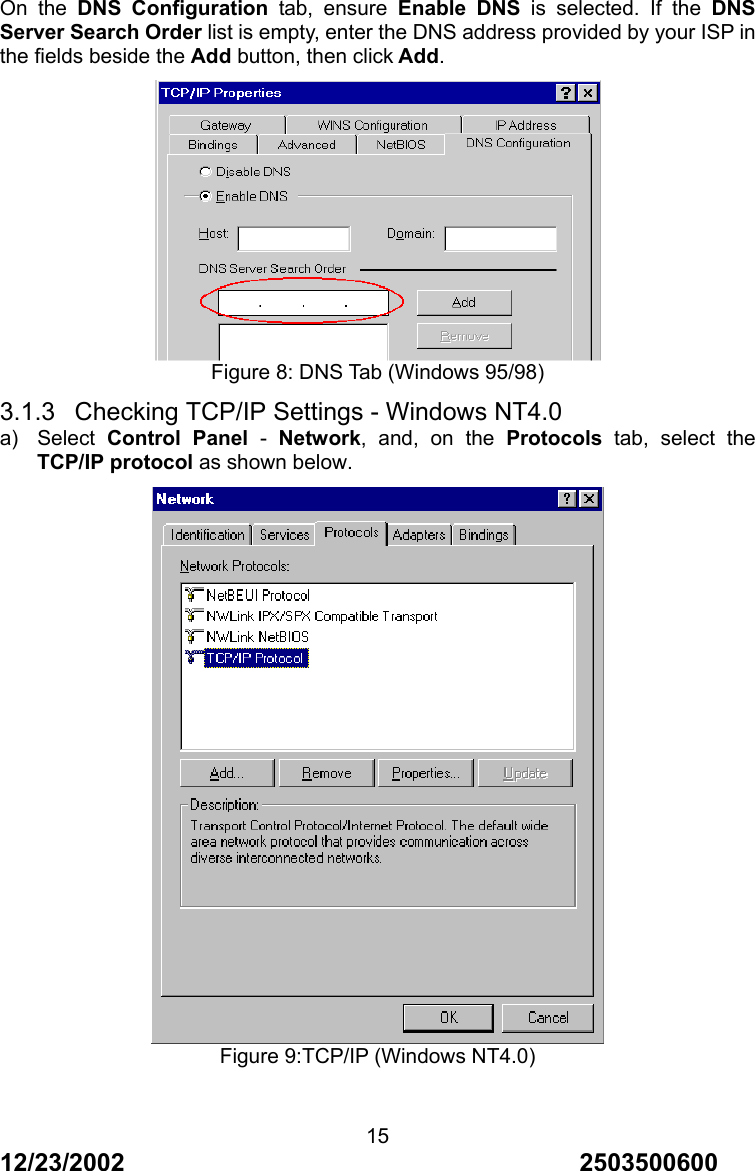 12/23/2002                                     2503500600 15On the DNS Configuration tab, ensure Enable DNS is selected. If the DNS Server Search Order list is empty, enter the DNS address provided by your ISP in the fields beside the Add button, then click Add.  Figure 8: DNS Tab (Windows 95/98) 3.1.3  Checking TCP/IP Settings - Windows NT4.0 a) Select Control Panel - Network, and, on the Protocols tab, select the TCP/IP protocol as shown below.  Figure 9:TCP/IP (Windows NT4.0)  