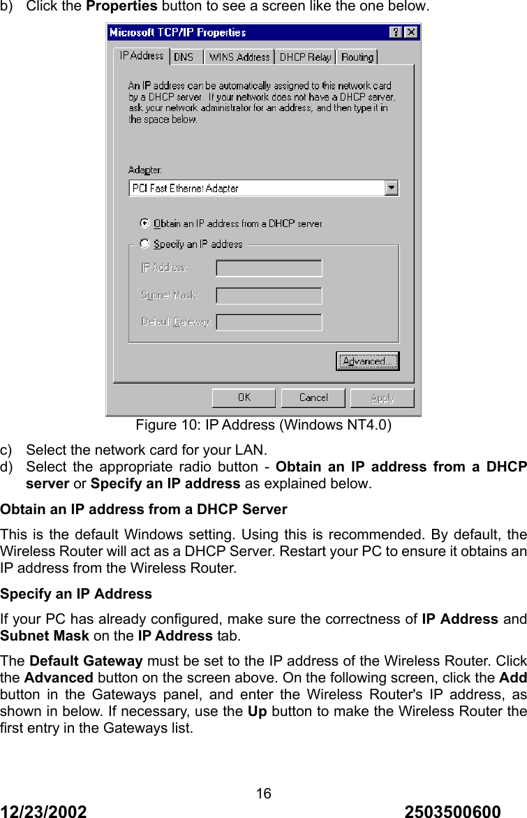 12/23/2002                                     2503500600 16b) Click the Properties button to see a screen like the one below.  Figure 10: IP Address (Windows NT4.0) c)  Select the network card for your LAN. d)  Select the appropriate radio button - Obtain an IP address from a DHCP server or Specify an IP address as explained below. Obtain an IP address from a DHCP Server This is the default Windows setting. Using this is recommended. By default, the Wireless Router will act as a DHCP Server. Restart your PC to ensure it obtains an IP address from the Wireless Router. Specify an IP Address If your PC has already configured, make sure the correctness of IP Address and Subnet Mask on the IP Address tab. The Default Gateway must be set to the IP address of the Wireless Router. Click the Advanced button on the screen above. On the following screen, click the Add button in the Gateways panel, and enter the Wireless Router's IP address, as shown in below. If necessary, use the Up button to make the Wireless Router the first entry in the Gateways list. 