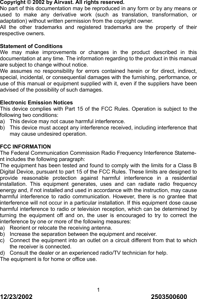 12/23/2002                                     2503500600 1Copyright &copy; 2002 by Airvast. All rights reserved. No part of this documentation may be reproduced in any form or by any means or used to make any derivative work (such as translation, transformation, or adaptation) without written permission from the copyright owner. All the other trademarks and registered trademarks are the property of their respective owners. Statement of Conditions We may make improvements or changes in the product described in this documentation at any time. The information regarding to the product in this manual are subject to change without notice. We assumes no responsibility for errors contained herein or for direct, indirect, special, incidental, or consequential damages with the furnishing, performance, or use of this manual or equipment supplied with it, even if the suppliers have been advised of the possibility of such damages. Electronic Emission Notices This device complies with Part 15 of the FCC Rules. Operation is subject to the following two conditions: a)  This device may not cause harmful interference. b)  This device must accept any interference received, including interference that may cause undesired operation. FCC INFORMATION The Federal Communication Commission Radio Frequency Interference Stateme- nt includes the following paragraph: The equipment has been tested and found to comply with the limits for a Class B Digital Device, pursuant to part 15 of the FCC Rules. These limits are designed to provide reasonable protection against harmful interference in a residential installation. This equipment generates, uses and can radiate radio frequency energy and, if not installed and used in accordance with the instruction, may cause harmful interference to radio communication. However, there is no grantee that interference will not occur in a particular installation. If this equipment dose cause harmful interference to radio or television reception, which can be determined by turning the equipment off and on, the user is encouraged to try to correct the interference by one or more of the following measures: a)  Reorient or relocate the receiving antenna. b)  Increase the separation between the equipment and receiver. c)  Connect the equipment into an outlet on a circuit different from that to which the receiver is connected. d)  Consult the dealer or an experienced radio/TV technician for help. The equipment is for home or office use.  