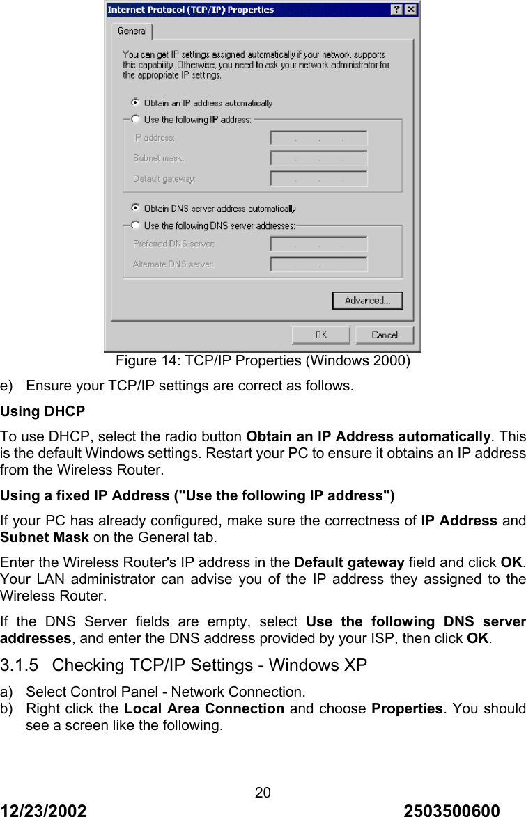 12/23/2002                                     2503500600 20 Figure 14: TCP/IP Properties (Windows 2000) e)  Ensure your TCP/IP settings are correct as follows. Using DHCP To use DHCP, select the radio button Obtain an IP Address automatically. This is the default Windows settings. Restart your PC to ensure it obtains an IP address from the Wireless Router. Using a fixed IP Address ("Use the following IP address") If your PC has already configured, make sure the correctness of IP Address and Subnet Mask on the General tab. Enter the Wireless Router's IP address in the Default gateway field and click OK. Your LAN administrator can advise you of the IP address they assigned to the Wireless Router. If the DNS Server fields are empty, select Use the following DNS server addresses, and enter the DNS address provided by your ISP, then click OK. 3.1.5  Checking TCP/IP Settings - Windows XP a)  Select Control Panel - Network Connection. b)  Right click the Local Area Connection and choose Properties. You should see a screen like the following. 