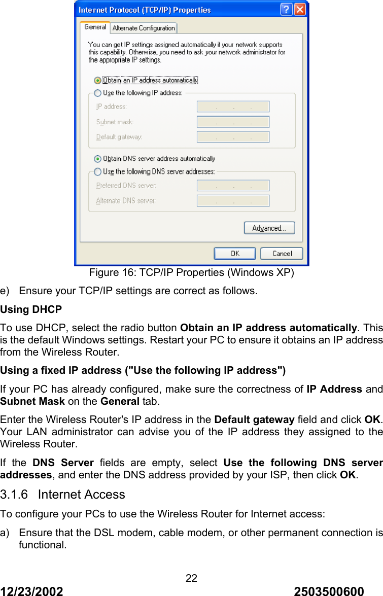 12/23/2002                                     2503500600 22 Figure 16: TCP/IP Properties (Windows XP) e)  Ensure your TCP/IP settings are correct as follows. Using DHCP To use DHCP, select the radio button Obtain an IP address automatically. This is the default Windows settings. Restart your PC to ensure it obtains an IP address from the Wireless Router. Using a fixed IP address ("Use the following IP address") If your PC has already configured, make sure the correctness of IP Address and Subnet Mask on the General tab. Enter the Wireless Router's IP address in the Default gateway field and click OK. Your LAN administrator can advise you of the IP address they assigned to the Wireless Router. If the DNS Server fields are empty, select Use the following DNS server addresses, and enter the DNS address provided by your ISP, then click OK. 3.1.6 Internet Access To configure your PCs to use the Wireless Router for Internet access: a)  Ensure that the DSL modem, cable modem, or other permanent connection is functional. 
