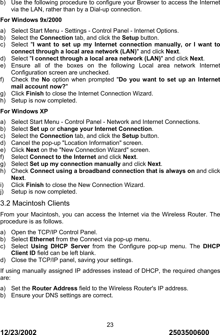12/23/2002                                     2503500600 23 b)  Use the following procedure to configure your Browser to access the Internet via the LAN, rather than by a Dial-up connection. For Windows 9x/2000 a)  Select Start Menu - Settings - Control Panel - Internet Options. b) Select the Connection tab, and click the Setup button. c) Select "I want to set up my Internet connection manually, or I want to connect through a local area network (LAN)" and click Next. d) Select "I connect through a local area network (LAN)" and click Next. e)  Ensure all of the boxes on the following Local area network Internet Configuration screen are unchecked. f) Check the No option when prompted "Do you want to set up an Internet mail account now?" g) Click Finish to close the Internet Connection Wizard. h)  Setup is now completed. For Windows XP a)  Select Start Menu - Control Panel - Network and Internet Connections. b) Select Set up or change your Internet Connection. c) Select the Connection tab, and click the Setup button. d)  Cancel the pop-up "Location Information" screen. e) Click Next on the "New Connection Wizard" screen. f) Select Connect to the Internet and click Next. g) Select Set up my connection manually and click Next. h) Check Connect using a broadband connection that is always on and click Next. i) Click Finish to close the New Connection Wizard. j)  Setup is now completed. 3.2 Macintosh Clients From your Macintosh, you can access the Internet via the Wireless Router. The procedure is as follows. a)  Open the TCP/IP Control Panel. b) Select Ethernet from the Connect via pop-up menu. c) Select Using DHCP Server from the Configure pop-up menu. The DHCP Client ID field can be left blank. d)  Close the TCP/IP panel, saving your settings. If using manually assigned IP addresses instead of DHCP, the required changes are: a) Set the Router Address field to the Wireless Router's IP address. b)  Ensure your DNS settings are correct. 