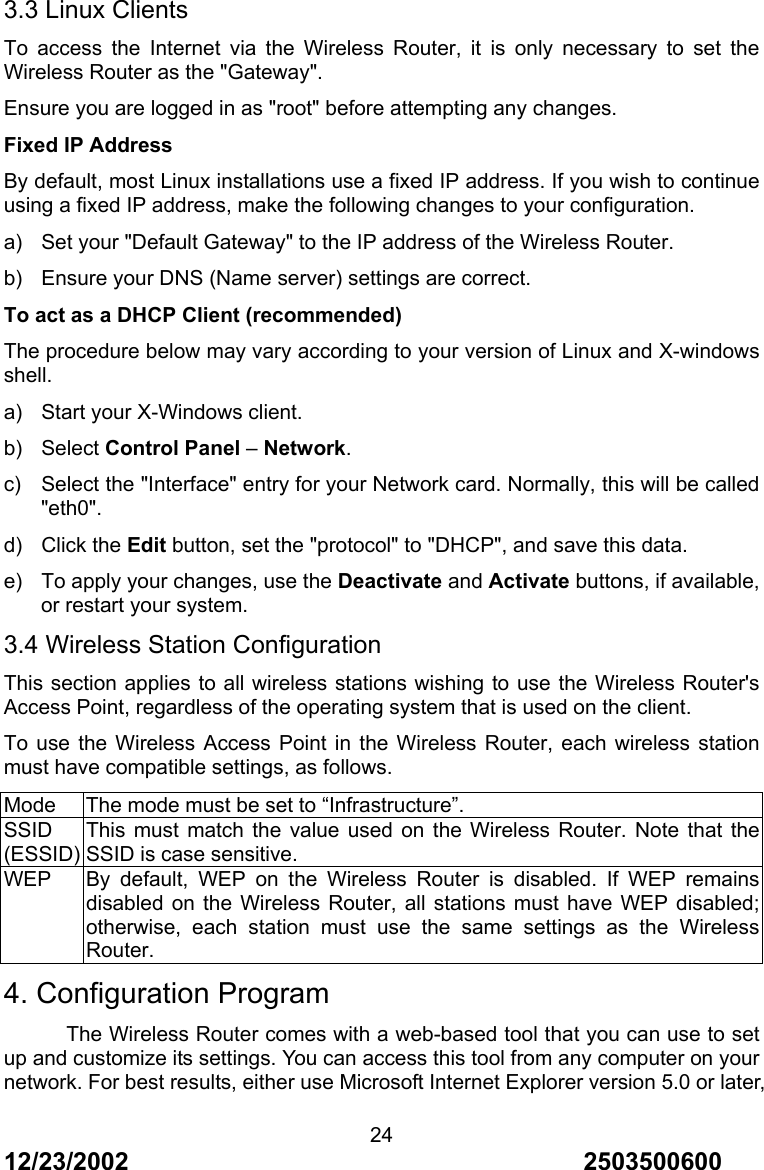 12/23/2002                                     2503500600 243.3 Linux Clients To access the Internet via the Wireless Router, it is only necessary to set the Wireless Router as the "Gateway". Ensure you are logged in as "root" before attempting any changes. Fixed IP Address By default, most Linux installations use a fixed IP address. If you wish to continue using a fixed IP address, make the following changes to your configuration. a)  Set your "Default Gateway" to the IP address of the Wireless Router. b)  Ensure your DNS (Name server) settings are correct. To act as a DHCP Client (recommended) The procedure below may vary according to your version of Linux and X-windows shell. a)  Start your X-Windows client. b) Select Control Panel &ndash; Network. c)  Select the "Interface" entry for your Network card. Normally, this will be called "eth0". d) Click the Edit button, set the "protocol" to "DHCP", and save this data. e)  To apply your changes, use the Deactivate and Activate buttons, if available, or restart your system. 3.4 Wireless Station Configuration This section applies to all wireless stations wishing to use the Wireless Router's Access Point, regardless of the operating system that is used on the client. To use the Wireless Access Point in the Wireless Router, each wireless station must have compatible settings, as follows. Mode  The mode must be set to &ldquo;Infrastructure&rdquo;. SSID (ESSID) This must match the value used on the Wireless Router. Note that the SSID is case sensitive. WEP  By default, WEP on the Wireless Router is disabled. If WEP remains disabled on the Wireless Router, all stations must have WEP disabled; otherwise, each station must use the same settings as the Wireless Router. 4. Configuration Program The Wireless Router comes with a web-based tool that you can use to set up and customize its settings. You can access this tool from any computer on your network. For best results, either use Microsoft Internet Explorer version 5.0 or later, 
