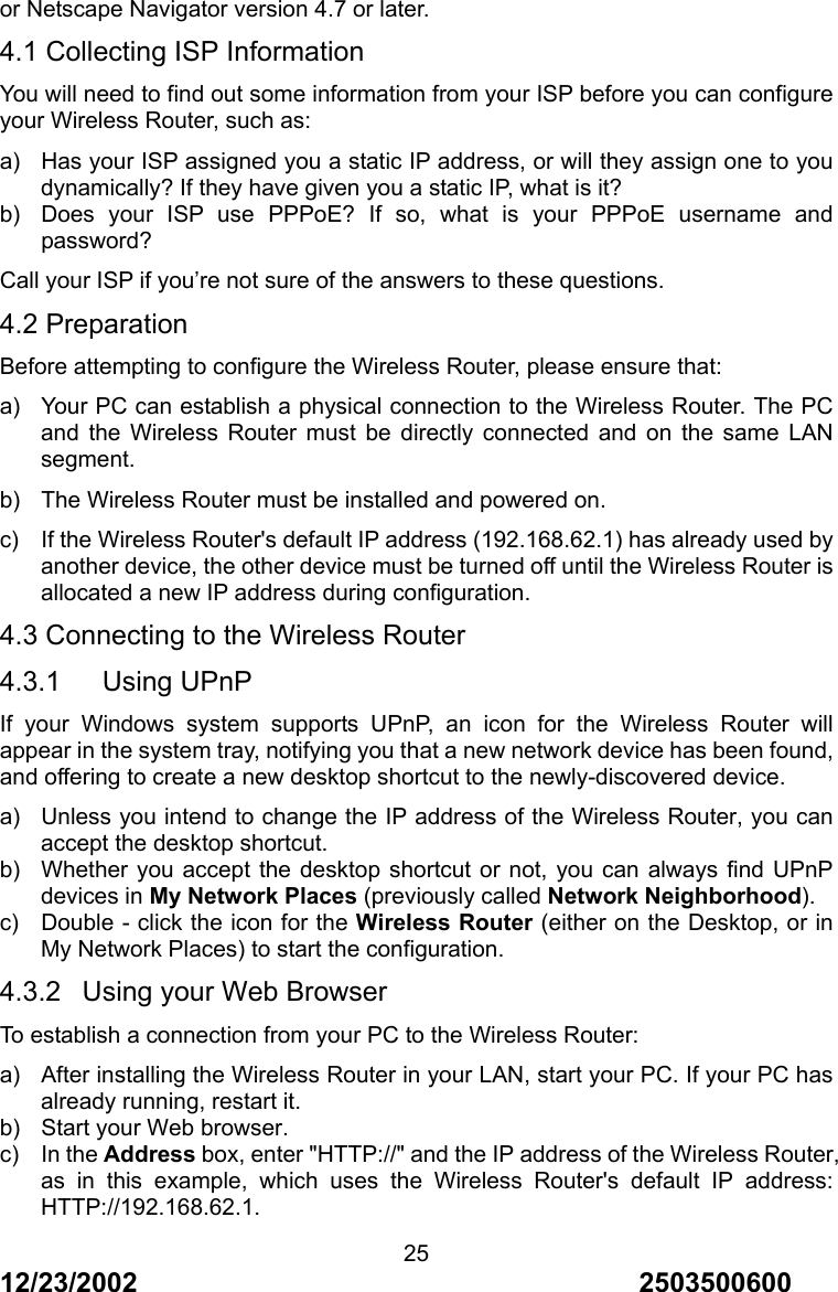 12/23/2002                                     2503500600 25or Netscape Navigator version 4.7 or later. 4.1 Collecting ISP Information You will need to find out some information from your ISP before you can configure your Wireless Router, such as: a)  Has your ISP assigned you a static IP address, or will they assign one to you dynamically? If they have given you a static IP, what is it? b)  Does your ISP use PPPoE? If so, what is your PPPoE username and password? Call your ISP if you&rsquo;re not sure of the answers to these questions. 4.2 Preparation Before attempting to configure the Wireless Router, please ensure that: a)  Your PC can establish a physical connection to the Wireless Router. The PC and the Wireless Router must be directly connected and on the same LAN segment. b)  The Wireless Router must be installed and powered on. c)  If the Wireless Router's default IP address (192.168.62.1) has already used by another device, the other device must be turned off until the Wireless Router is allocated a new IP address during configuration. 4.3 Connecting to the Wireless Router 4.3.1   Using UPnP If your Windows system supports UPnP, an icon for the Wireless Router will appear in the system tray, notifying you that a new network device has been found, and offering to create a new desktop shortcut to the newly-discovered device. a)  Unless you intend to change the IP address of the Wireless Router, you can accept the desktop shortcut. b)  Whether you accept the desktop shortcut or not, you can always find UPnP devices in My Network Places (previously called Network Neighborhood). c)  Double - click the icon for the Wireless Router (either on the Desktop, or in My Network Places) to start the configuration. 4.3.2  Using your Web Browser To establish a connection from your PC to the Wireless Router: a)  After installing the Wireless Router in your LAN, start your PC. If your PC has already running, restart it. b)  Start your Web browser. c) In the Address box, enter "HTTP://" and the IP address of the Wireless Router, as in this example, which uses the Wireless Router's default IP address: HTTP://192.168.62.1. 
