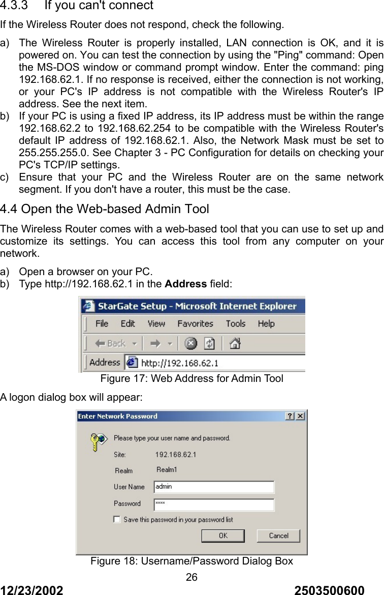 12/23/2002                                     2503500600 264.3.3    If you can't connect If the Wireless Router does not respond, check the following. a)  The Wireless Router is properly installed, LAN connection is OK, and it is powered on. You can test the connection by using the "Ping" command: Open the MS-DOS window or command prompt window. Enter the command: ping 192.168.62.1. If no response is received, either the connection is not working, or your PC's IP address is not compatible with the Wireless Router's IP address. See the next item. b)  If your PC is using a fixed IP address, its IP address must be within the range 192.168.62.2 to 192.168.62.254 to be compatible with the Wireless Router's default IP address of 192.168.62.1. Also, the Network Mask must be set to 255.255.255.0. See Chapter 3 - PC Configuration for details on checking your PC's TCP/IP settings. c)  Ensure that your PC and the Wireless Router are on the same network segment. If you don't have a router, this must be the case. 4.4 Open the Web-based Admin Tool The Wireless Router comes with a web-based tool that you can use to set up and customize its settings. You can access this tool from any computer on your network. a)  Open a browser on your PC. b)  Type http://192.168.62.1 in the Address field:  Figure 17: Web Address for Admin Tool A logon dialog box will appear:  Figure 18: Username/Password Dialog Box 