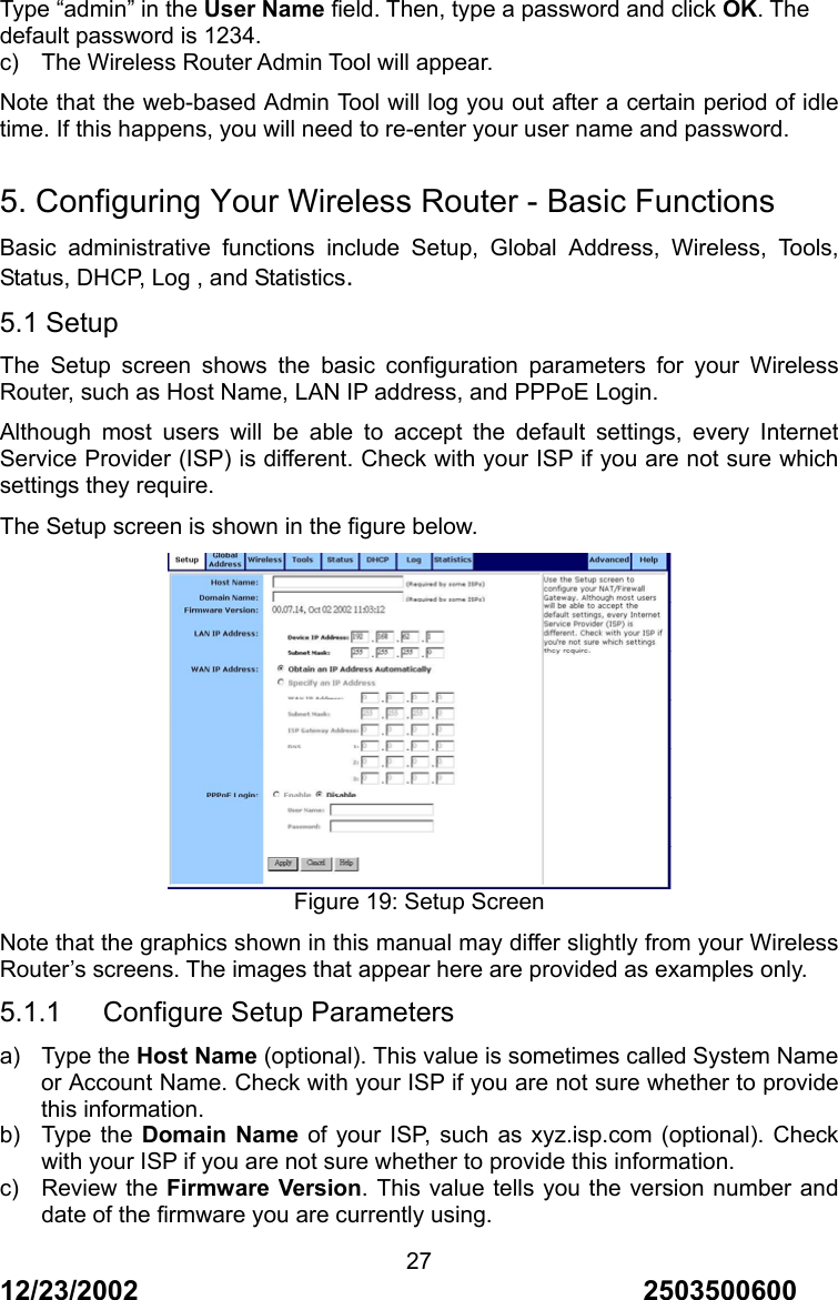 12/23/2002                                     2503500600 27Type &ldquo;admin&rdquo; in the User Name field. Then, type a password and click OK. The default password is 1234. c)  The Wireless Router Admin Tool will appear. Note that the web-based Admin Tool will log you out after a certain period of idle time. If this happens, you will need to re-enter your user name and password.  5. Configuring Your Wireless Router - Basic Functions Basic administrative functions include Setup, Global Address, Wireless, Tools, Status, DHCP, Log , and Statistics. 5.1 Setup The Setup screen shows the basic configuration parameters for your Wireless Router, such as Host Name, LAN IP address, and PPPoE Login. Although most users will be able to accept the default settings, every Internet Service Provider (ISP) is different. Check with your ISP if you are not sure which settings they require. The Setup screen is shown in the figure below.  Figure 19: Setup Screen Note that the graphics shown in this manual may differ slightly from your Wireless Router&rsquo;s screens. The images that appear here are provided as examples only. 5.1.1   Configure Setup Parameters a) Type the Host Name (optional). This value is sometimes called System Name or Account Name. Check with your ISP if you are not sure whether to provide this information. b) Type the Domain Name of your ISP, such as xyz.isp.com (optional). Check with your ISP if you are not sure whether to provide this information. c) Review the Firmware Version. This value tells you the version number and date of the firmware you are currently using. 