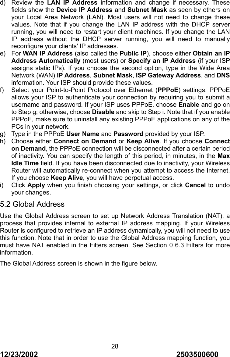 12/23/2002                                     2503500600 28d) Review the LAN IP Address information and change if necessary. These fields show the Device IP Address and Subnet Mask as seen by others on your Local Area Network (LAN). Most users will not need to change these values. Note that if you change the LAN IP address with the DHCP server running, you will need to restart your client machines. If you change the LAN IP address without the DHCP server running, you will need to manually reconfigure your clients' IP addresses. e) For WAN IP Address (also called the Public IP), choose either Obtain an IP Address Automatically (most users) or Specify an IP Address (if your ISP assigns static IPs). If you choose the second option, type in the Wide Area Network (WAN) IP Address, Subnet Mask, ISP Gateway Address, and DNS information. Your ISP should provide these values. f) Select your Point-to-Point Protocol over Ethernet (PPPoE) settings. PPPoE allows your ISP to authenticate your connection by requiring you to submit a username and password. If your ISP uses PPPoE, choose Enable and go on to Step g; otherwise, choose Disable and skip to Step i. Note that if you enable PPPoE, make sure to uninstall any existing PPPoE applications on any of the PCs in your network. g)  Type in the PPPoE User Name and Password provided by your ISP. h) Choose either Connect on Demand or Keep Alive. If you choose Connect on Demand, the PPPoE connection will be disconnected after a certain period of inactivity. You can specify the length of this period, in minutes, in the Max Idle Time field. If you have been disconnected due to inactivity, your Wireless Router will automatically re-connect when you attempt to access the Internet. If you choose Keep Alive, you will have perpetual access. i) Click Apply when you finish choosing your settings, or click Cancel to undo your changes. 5.2 Global Address Use the Global Address screen to set up Network Address Translation (NAT), a process that provides internal to external IP address mapping. If your Wireless Router is configured to retrieve an IP address dynamically, you will not need to use this function. Note that in order to use the Global Address mapping function, you must have NAT enabled in the Filters screen. See Section 0 6.3 Filters for more information. The Global Address screen is shown in the figure below. 