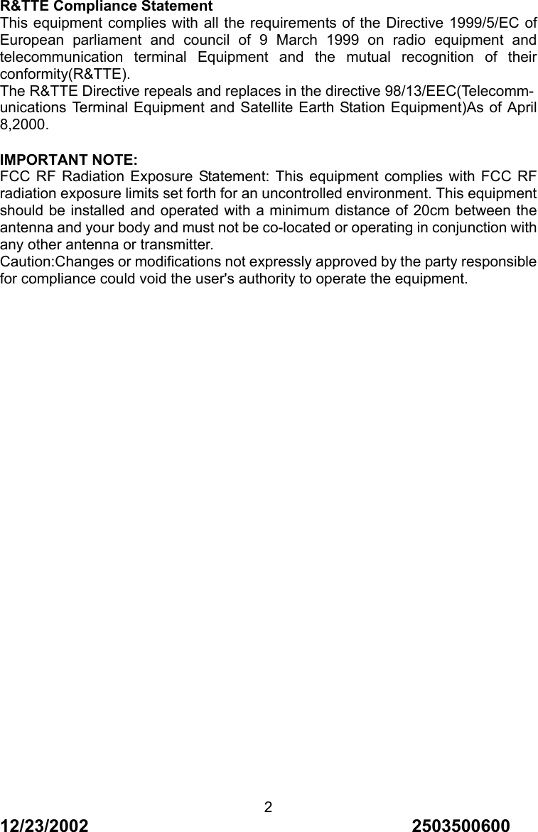 12/23/2002                                     2503500600 2R&amp;TTE Compliance Statement This equipment complies with all the requirements of the Directive 1999/5/EC of European parliament and council of 9 March 1999 on radio equipment and telecommunication terminal Equipment and the mutual recognition of their conformity(R&amp;TTE). The R&amp;TTE Directive repeals and replaces in the directive 98/13/EEC(Telecomm- unications Terminal Equipment and Satellite Earth Station Equipment)As of April 8,2000.  IMPORTANT NOTE:   FCC RF Radiation Exposure Statement: This equipment complies with FCC RF radiation exposure limits set forth for an uncontrolled environment. This equipment should be installed and operated with a minimum distance of 20cm between the antenna and your body and must not be co-located or operating in conjunction with any other antenna or transmitter. Caution:Changes or modifications not expressly approved by the party responsible for compliance could void the user's authority to operate the equipment. 