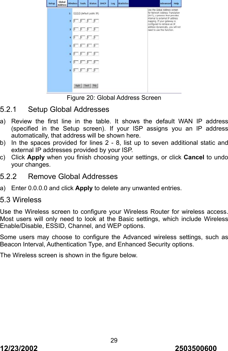 12/23/2002                                     2503500600 29 Figure 20: Global Address Screen 5.2.1   Setup Global Addresses a)  Review the first line in the table. It shows the default WAN IP address (specified in the Setup screen). If your ISP assigns you an IP address automatically, that address will be shown here. b)  In the spaces provided for lines 2 - 8, list up to seven additional static and external IP addresses provided by your ISP. c) Click Apply when you finish choosing your settings, or click Cancel to undo your changes. 5.2.2   Remove Global Addresses a)  Enter 0.0.0.0 and click Apply to delete any unwanted entries. 5.3 Wireless Use the Wireless screen to configure your Wireless Router for wireless access. Most users will only need to look at the Basic settings, which include Wireless Enable/Disable, ESSID, Channel, and WEP options. Some users may choose to configure the Advanced wireless settings, such as Beacon Interval, Authentication Type, and Enhanced Security options. The Wireless screen is shown in the figure below. 
