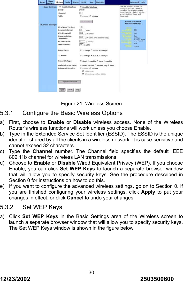 12/23/2002                                     2503500600 30   Figure 21: Wireless Screen 5.3.1      Configure the Basic Wireless Options a)  First, choose to Enable or Disable wireless access. None of the Wireless Router&rsquo;s wireless functions will work unless you choose Enable. b)  Type in the Extended Service Set Identifier (ESSID). The ESSID is the unique identifier shared by all the clients in a wireless network. It is case-sensitive and cannot exceed 32 characters. c) Type the Channel number. The Channel field specifies the default IEEE 802.11b channel for wireless LAN transmissions. d) Choose to Enable or Disable Wired Equivalent Privacy (WEP). If you choose Enable, you can click Set WEP Keys to launch a separate browser window that will allow you to specify security keys. See the procedure described in Section 0 for instructions on how to do this. e)  If you want to configure the advanced wireless settings, go on to Section 0. If you are finished configuring your wireless settings, click Apply to put your changes in effect, or click Cancel to undo your changes. 5.3.2   Set WEP Keys a) Click Set WEP Keys in the Basic Settings area of the Wireless screen to launch a separate browser window that will allow you to specify security keys. The Set WEP Keys window is shown in the figure below. 