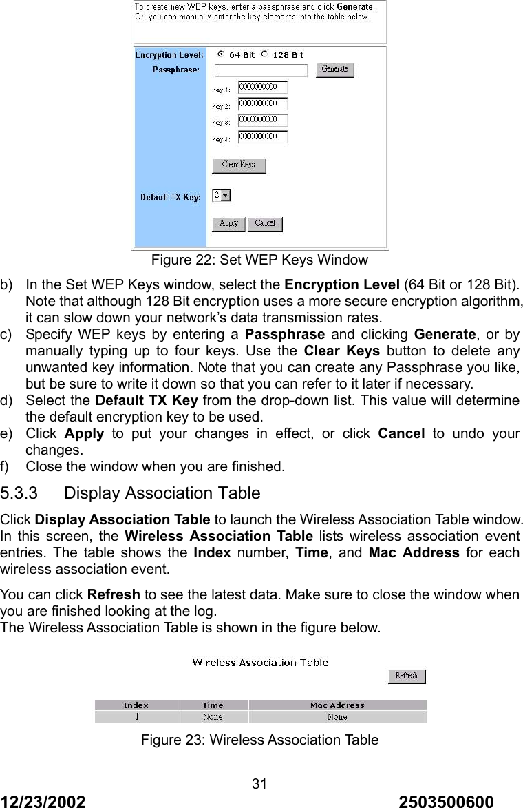 12/23/2002                                     2503500600 31 Figure 22: Set WEP Keys Window b)  In the Set WEP Keys window, select the Encryption Level (64 Bit or 128 Bit). Note that although 128 Bit encryption uses a more secure encryption algorithm, it can slow down your network&rsquo;s data transmission rates. c)  Specify WEP keys by entering a Passphrase and clicking Generate, or by manually typing up to four keys. Use the Clear Keys button to delete any unwanted key information. Note that you can create any Passphrase you like, but be sure to write it down so that you can refer to it later if necessary. d) Select the Default TX Key from the drop-down list. This value will determine the default encryption key to be used. e) Click Apply to put your changes in effect, or click Cancel to undo your changes. f)  Close the window when you are finished. 5.3.3   Display Association Table Click Display Association Table to launch the Wireless Association Table window. In this screen, the Wireless Association Table lists wireless association event entries. The table shows the Index number, Time, and Mac Address for each wireless association event. You can click Refresh to see the latest data. Make sure to close the window when you are finished looking at the log. The Wireless Association Table is shown in the figure below.   Figure 23: Wireless Association Table 