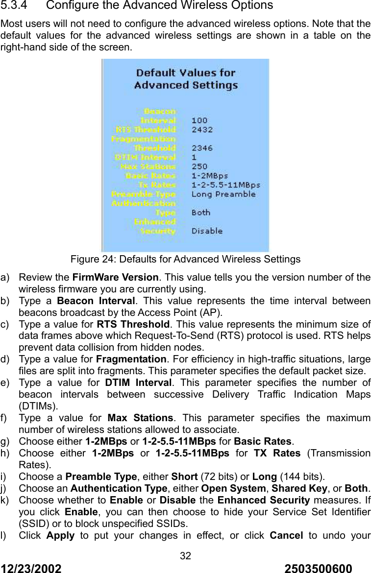 12/23/2002                                     2503500600 325.3.4      Configure the Advanced Wireless Options Most users will not need to configure the advanced wireless options. Note that the default values for the advanced wireless settings are shown in a table on the right-hand side of the screen.  Figure 24: Defaults for Advanced Wireless Settings a) Review the FirmWare Version. This value tells you the version number of the wireless firmware you are currently using. b) Type a Beacon Interval. This value represents the time interval between beacons broadcast by the Access Point (AP).   c)  Type a value for RTS Threshold. This value represents the minimum size of data frames above which Request-To-Send (RTS) protocol is used. RTS helps prevent data collision from hidden nodes. d)  Type a value for Fragmentation. For efficiency in high-traffic situations, large files are split into fragments. This parameter specifies the default packet size. e)  Type a value for DTIM Interval. This parameter specifies the number of beacon intervals between successive Delivery Traffic Indication Maps (DTIMs). f)  Type a value for Max Stations. This parameter specifies the maximum number of wireless stations allowed to associate. g) Choose either 1-2MBps or 1-2-5.5-11MBps for Basic Rates. h) Choose either 1-2MBps or 1-2-5.5-11MBps for TX Rates (Transmission Rates). i) Choose a Preamble Type, either Short (72 bits) or Long (144 bits). j) Choose an Authentication Type, either Open System, Shared Key, or Both. k)  Choose whether to Enable or Disable the Enhanced Security measures. If you click Enable, you can then choose to hide your Service Set Identifier (SSID) or to block unspecified SSIDs. l) Click Apply to put your changes in effect, or click Cancel to undo your 