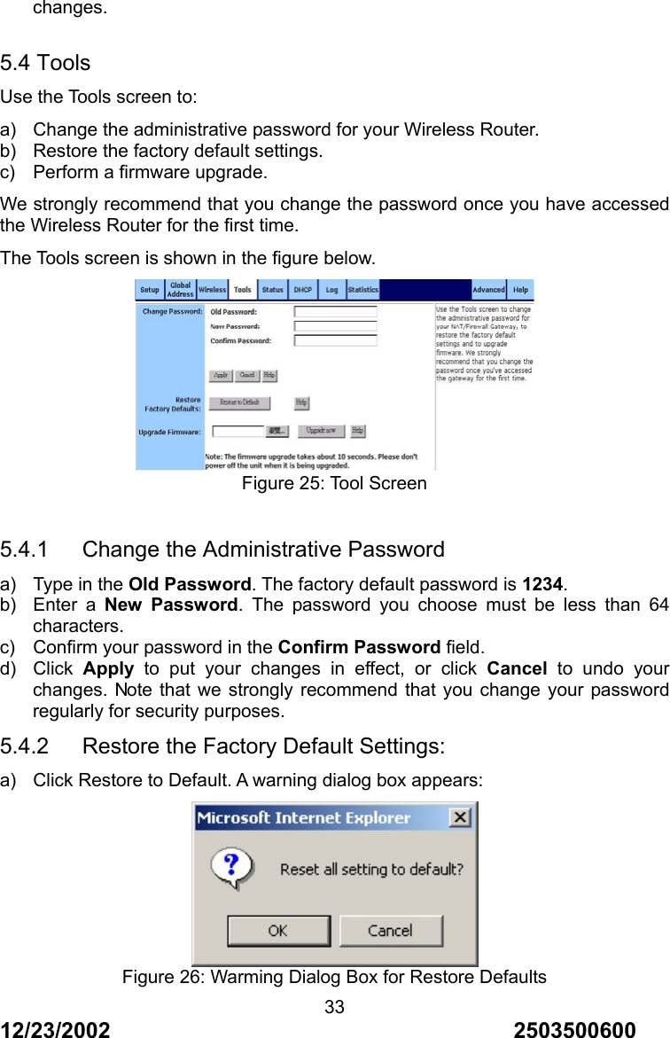 12/23/2002                                     2503500600 33changes.  5.4 Tools Use the Tools screen to: a)  Change the administrative password for your Wireless Router. b)  Restore the factory default settings. c)  Perform a firmware upgrade. We strongly recommend that you change the password once you have accessed the Wireless Router for the first time. The Tools screen is shown in the figure below.  Figure 25: Tool Screen  5.4.1   Change the Administrative Password a)  Type in the Old Password. The factory default password is 1234. b) Enter a New Password. The password you choose must be less than 64 characters. c)  Confirm your password in the Confirm Password field. d) Click Apply to put your changes in effect, or click Cancel to undo your changes. Note that we strongly recommend that you change your password regularly for security purposes. 5.4.2      Restore the Factory Default Settings: a)  Click Restore to Default. A warning dialog box appears:  Figure 26: Warming Dialog Box for Restore Defaults 