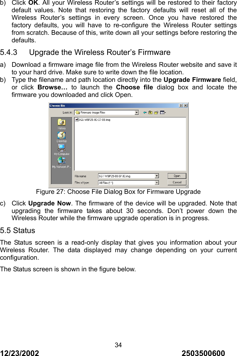 12/23/2002                                     2503500600 34 b) Click OK. All your Wireless Router&rsquo;s settings will be restored to their factory default values. Note that restoring the factory defaults will reset all of the Wireless Router&rsquo;s settings in every screen. Once you have restored the factory defaults, you will have to re-configure the Wireless Router settings from scratch. Because of this, write down all your settings before restoring the defaults. 5.4.3   Upgrade the Wireless Router&rsquo;s Firmware a)  Download a firmware image file from the Wireless Router website and save it to your hard drive. Make sure to write down the file location. b)  Type the filename and path location directly into the Upgrade Firmware field, or click Browse&hellip; to launch the Choose file dialog box and locate the firmware you downloaded and click Open.  Figure 27: Choose File Dialog Box for Firmware Upgrade c) Click Upgrade Now. The firmware of the device will be upgraded. Note that upgrading the firmware takes about 30 seconds. Don&rsquo;t power down the Wireless Router while the firmware upgrade operation is in progress. 5.5 Status The Status screen is a read-only display that gives you information about your Wireless Router. The data displayed may change depending on your current configuration. The Status screen is shown in the figure below. 