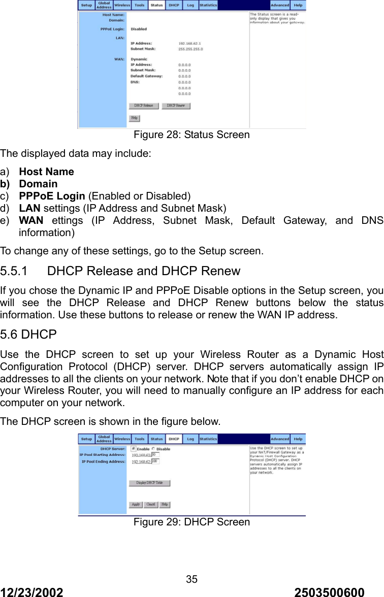 12/23/2002                                     2503500600 35 Figure 28: Status Screen The displayed data may include: a)  Host Name b) Domain c)  PPPoE Login (Enabled or Disabled) d)  LAN settings (IP Address and Subnet Mask) e)  WAN ettings (IP Address, Subnet Mask, Default Gateway, and DNS information) To change any of these settings, go to the Setup screen. 5.5.1      DHCP Release and DHCP Renew If you chose the Dynamic IP and PPPoE Disable options in the Setup screen, you will see the DHCP Release and DHCP Renew buttons below the status information. Use these buttons to release or renew the WAN IP address. 5.6 DHCP Use the DHCP screen to set up your Wireless Router as a Dynamic Host Configuration Protocol (DHCP) server. DHCP servers automatically assign IP addresses to all the clients on your network. Note that if you don&rsquo;t enable DHCP on your Wireless Router, you will need to manually configure an IP address for each computer on your network. The DHCP screen is shown in the figure below.  Figure 29: DHCP Screen   