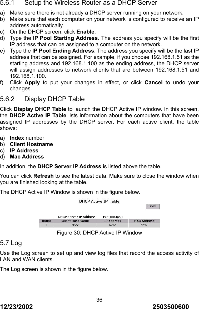 12/23/2002                                     2503500600 365.6.1      Setup the Wireless Router as a DHCP Server a)  Make sure there is not already a DHCP server running on your network. b)  Make sure that each computer on your network is configured to receive an IP address automatically. c)  On the DHCP screen, click Enable. d) Type the IP Pool Starting Address. The address you specify will be the first IP address that can be assigned to a computer on the network. e) Type the IP Pool Ending Address. The address you specify will be the last IP address that can be assigned. For example, if you choose 192.168.1.51 as the starting address and 192.168.1.100 as the ending address, the DHCP server will assign addresses to network clients that are between 192.168.1.51 and 192.168.1.100. f) Click Apply to put your changes in effect, or click Cancel to undo your changes. 5.6.2   Display DHCP Table Click Display DHCP Table to launch the DHCP Active IP window. In this screen, the DHCP Active IP Table lists information about the computers that have been assigned IP addresses by the DHCP server. For each active client, the table shows: a)  Index number b)  Client Hostname c)  IP Address d)  Mac Address In addition, the DHCP Server IP Address is listed above the table. You can click Refresh to see the latest data. Make sure to close the window when you are finished looking at the table. The DHCP Active IP Window is shown in the figure below.  Figure 30: DHCP Active IP Window 5.7 Log Use the Log screen to set up and view log files that record the access activity of LAN and WAN clients. The Log screen is shown in the figure below. 