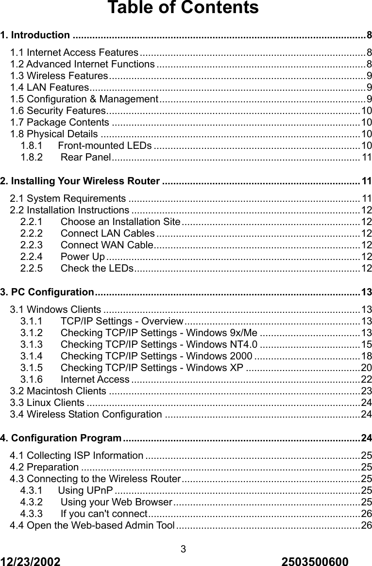 12/23/2002                                     2503500600 3Table of Contents 1. Introduction .........................................................................................................8 1.1 Internet Access Features.................................................................................8 1.2 Advanced Internet Functions ...........................................................................8 1.3 Wireless Features............................................................................................9 1.4 LAN Features...................................................................................................9 1.5 Configuration &amp; Management..........................................................................9 1.6 Security Features...........................................................................................10 1.7 Package Contents .........................................................................................10 1.8 Physical Details .............................................................................................10 1.8.1   Front-mounted LEDs ..........................................................................10 1.8.2 Rear Panel......................................................................................... 11 2. Installing Your Wireless Router ....................................................................... 11 2.1 System Requirements ................................................................................... 11 2.2 Installation Instructions ..................................................................................12 2.2.1 Choose an Installation Site................................................................12 2.2.2 Connect LAN Cables .........................................................................12 2.2.3 Connect WAN Cable..........................................................................12 2.2.4 Power Up...........................................................................................12 2.2.5 Check the LEDs.................................................................................12 3. PC Configuration...............................................................................................13 3.1 Windows Clients ............................................................................................13 3.1.1 TCP/IP Settings - Overview...............................................................13 3.1.2 Checking TCP/IP Settings - Windows 9x/Me ....................................13 3.1.3 Checking TCP/IP Settings - Windows NT4.0 ....................................15 3.1.4 Checking TCP/IP Settings - Windows 2000 ......................................18 3.1.5 Checking TCP/IP Settings - Windows XP .........................................20 3.1.6 Internet Access ..................................................................................22 3.2 Macintosh Clients ..........................................................................................23 3.3 Linux Clients ..................................................................................................24 3.4 Wireless Station Configuration ......................................................................24 4. Configuration Program .....................................................................................24 4.1 Collecting ISP Information .............................................................................25 4.2 Preparation ....................................................................................................25 4.3 Connecting to the Wireless Router................................................................25 4.3.1   Using UPnP ........................................................................................25 4.3.2 Using your Web Browser...................................................................25 4.3.3 If you can't connect............................................................................26 4.4 Open the Web-based Admin Tool..................................................................26 
