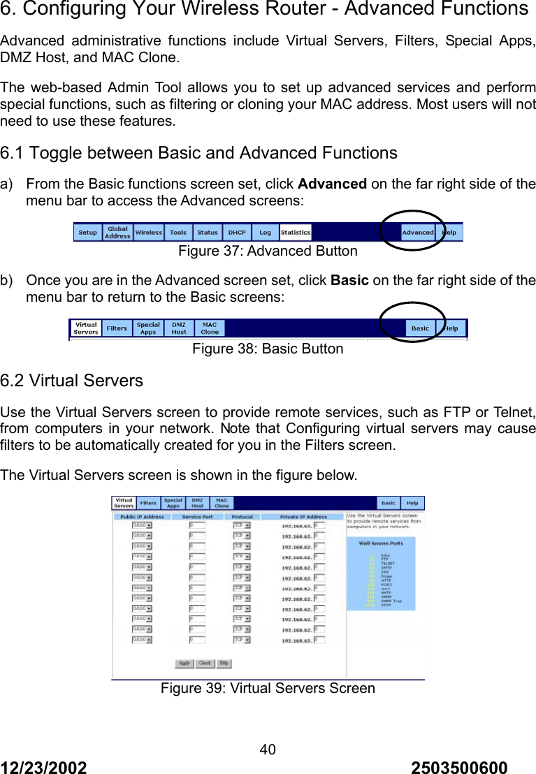 12/23/2002                                     2503500600 40 6. Configuring Your Wireless Router - Advanced Functions Advanced administrative functions include Virtual Servers, Filters, Special Apps, DMZ Host, and MAC Clone. The web-based Admin Tool allows you to set up advanced services and perform special functions, such as filtering or cloning your MAC address. Most users will not need to use these features. 6.1 Toggle between Basic and Advanced Functions a)  From the Basic functions screen set, click Advanced on the far right side of the menu bar to access the Advanced screens:  Figure 37: Advanced Button b)  Once you are in the Advanced screen set, click Basic on the far right side of the menu bar to return to the Basic screens:    Figure 38: Basic Button 6.2 Virtual Servers Use the Virtual Servers screen to provide remote services, such as FTP or Telnet, from computers in your network. Note that Configuring virtual servers may cause filters to be automatically created for you in the Filters screen. The Virtual Servers screen is shown in the figure below.  Figure 39: Virtual Servers Screen 