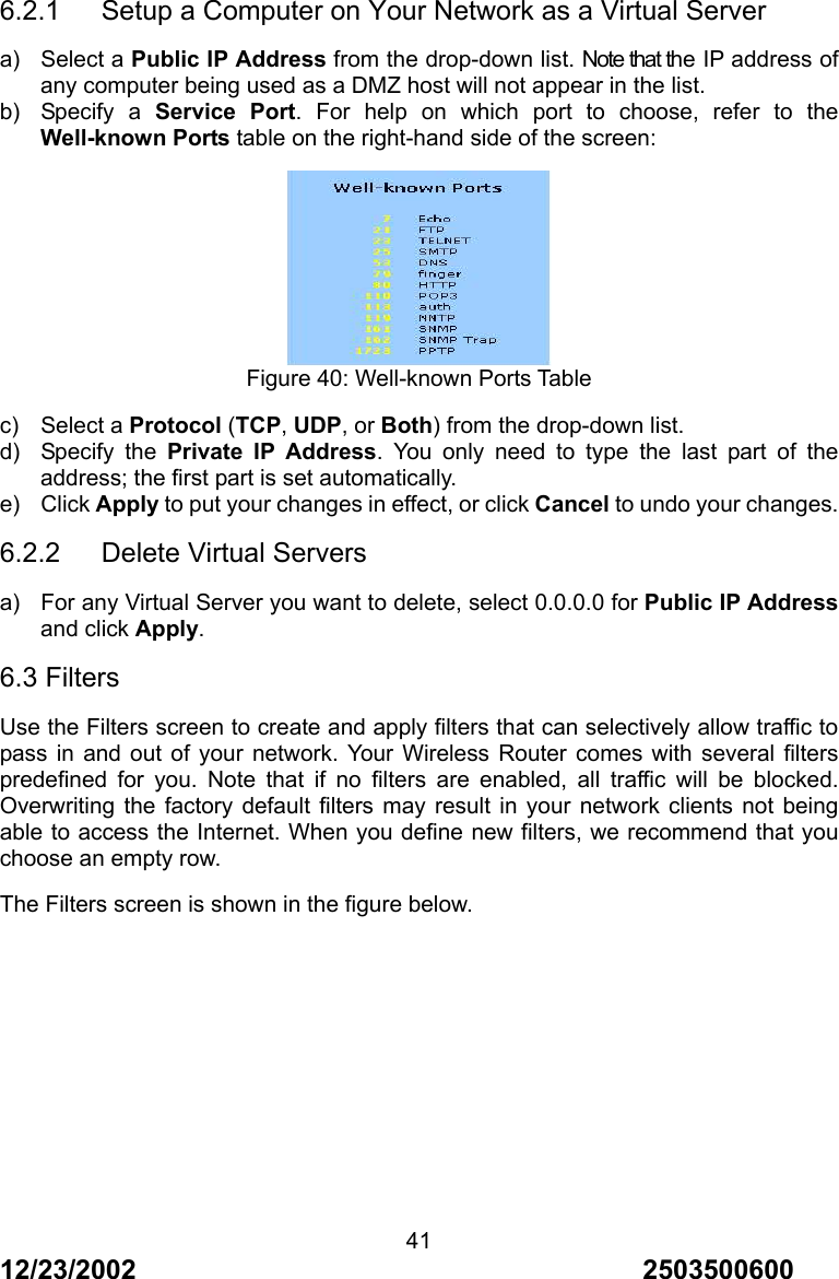 12/23/2002                                     2503500600 416.2.1      Setup a Computer on Your Network as a Virtual Server a) Select a Public IP Address from the drop-down list. Note that the IP address of any computer being used as a DMZ host will not appear in the list. b) Specify a Service Port. For help on which port to choose, refer to the Well-known Ports table on the right-hand side of the screen:  Figure 40: Well-known Ports Table c) Select a Protocol (TCP, UDP, or Both) from the drop-down list. d) Specify the Private IP Address. You only need to type the last part of the address; the first part is set automatically. e) Click Apply to put your changes in effect, or click Cancel to undo your changes. 6.2.2   Delete Virtual Servers a)  For any Virtual Server you want to delete, select 0.0.0.0 for Public IP Address and click Apply. 6.3 Filters Use the Filters screen to create and apply filters that can selectively allow traffic to pass in and out of your network. Your Wireless Router comes with several filters predefined for you. Note that if no filters are enabled, all traffic will be blocked. Overwriting the factory default filters may result in your network clients not being able to access the Internet. When you define new filters, we recommend that you choose an empty row. The Filters screen is shown in the figure below. 