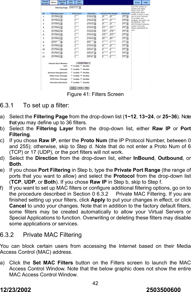 12/23/2002                                     2503500600 42 Figure 41: Filters Screen 6.3.1   To set up a filter: a) Select the Filtering Page from the drop-down list (1~12, 13~24, or 25~36). Note that you may define up to 36 filters. b) Select the Filtering Layer from the drop-down list, either Raw IP or Port Filtering. c) If you chose Raw IP, enter the Proto Num (the IP Protocol Number, between 0 and 255); otherwise, skip to Step d. Note that do not enter a Proto Num of 6 (TCP) or 17 (UDP), or the port filters will not work. d) Select the Direction from the drop-down list, either InBound,  Outbound, or Both. e)  If you chose Port Filtering in Step b, type the Private Port Range (the range of ports that you want to allow) and select the Protocol from the drop-down list (TCP, UDP, or Both). If you chose Raw IP in Step b, skip to Step f. f)  If you want to set up MAC filters or configure additional filtering options, go on to the procedure described in Section 0 6.3.2      Private MAC Filtering. If you are finished setting up your filters, click Apply to put your changes in effect, or click Cancel to undo your changes. Note that in addition to the factory default filters, some filters may be created automatically to allow your Virtual Servers or Special Applications to function. Overwriting or deleting these filters may disable some applications or services. 6.3.2   Private MAC Filtering You can block certain users from accessing the Internet based on their Media Access Control (MAC) address. a) Click the Set MAC Filters button on the Filters screen to launch the MAC Access Control Window. Note that the below graphic does not show the entire MAC Access Control Window. 