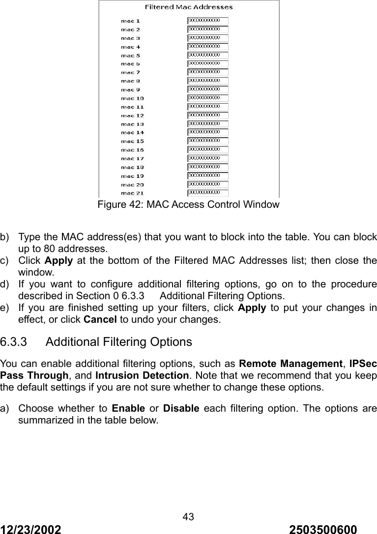 12/23/2002                                     2503500600 43   Figure 42: MAC Access Control Window  b)  Type the MAC address(es) that you want to block into the table. You can block up to 80 addresses. c) Click Apply at the bottom of the Filtered MAC Addresses list; then close the window. d)  If you want to configure additional filtering options, go on to the procedure described in Section 0 6.3.3      Additional Filtering Options. e)  If you are finished setting up your filters, click Apply to put your changes in effect, or click Cancel to undo your changes. 6.3.3   Additional Filtering Options You can enable additional filtering options, such as Remote Management, IPSec Pass Through, and Intrusion Detection. Note that we recommend that you keep the default settings if you are not sure whether to change these options. a)  Choose whether to Enable or Disable each filtering option. The options are summarized in the table below.       