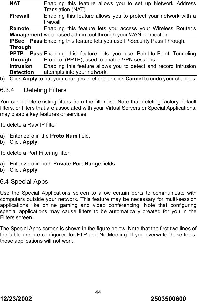 12/23/2002                                     2503500600 44NAT Enabling this feature allows you to set up Network Address Translation (NAT). Firewall Enabling this feature allows you to protect your network with a firewall. Remote ManagementEnabling this feature lets you access your Wireless Router&rsquo;s web-based admin tool through your WAN connection. IPSec Pass Through Enabling this feature lets you use IP Security Pass Through. PPTP Pass Through Enabling this feature lets you use Point-to-Point Tunneling Protocol (PPTP), used to enable VPN sessions. Intrusion Detection Enabling this feature allows you to detect and record intrusion attempts into your network. b) Click Apply to put your changes in effect, or click Cancel to undo your changes. 6.3.4   Deleting Filters You can delete existing filters from the filter list. Note that deleting factory default filters, or filters that are associated with your Virtual Servers or Special Applications, may disable key features or services. To delete a Raw IP filter: a)  Enter zero in the Proto Num field. b) Click Apply. To delete a Port Filtering filter: a)  Enter zero in both Private Port Range fields. b) Click Apply. 6.4 Special Apps Use the Special Applications screen to allow certain ports to communicate with computers outside your network. This feature may be necessary for multi-session applications like online gaming and video conferencing. Note that configuring special applications may cause filters to be automatically created for you in the Filters screen. The Special Apps screen is shown in the figure below. Note that the first two lines of the table are pre-configured for FTP and NetMeeting. If you overwrite these lines, those applications will not work. 