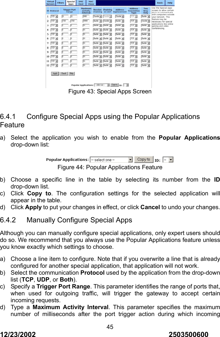 12/23/2002                                     2503500600 45 Figure 43: Special Apps Screen  6.4.1   Configure Special Apps using the Popular Applications Feature a)  Select the application you wish to enable from the Popular Applications drop-down list:  Figure 44: Popular Applications Feature b)  Choose a specific line in the table by selecting its number from the ID drop-down list. c) Click Copy to. The configuration settings for the selected application will appear in the table. d) Click Apply to put your changes in effect, or click Cancel to undo your changes. 6.4.2   Manually Configure Special Apps Although you can manually configure special applications, only expert users should do so. We recommend that you always use the Popular Applications feature unless you know exactly which settings to choose. a)  Choose a line item to configure. Note that if you overwrite a line that is already configured for another special application, that application will not work. b)  Select the communication Protocol used by the application from the drop-down list (TCP, UDP, or Both). c) Specify a Trigger Port Range. This parameter identifies the range of ports that, when used for outgoing traffic, will trigger the gateway to accept certain incoming requests. d) Type a Maximum Activity Interval. This parameter specifies the maximum number of milliseconds after the port trigger action during which incoming 