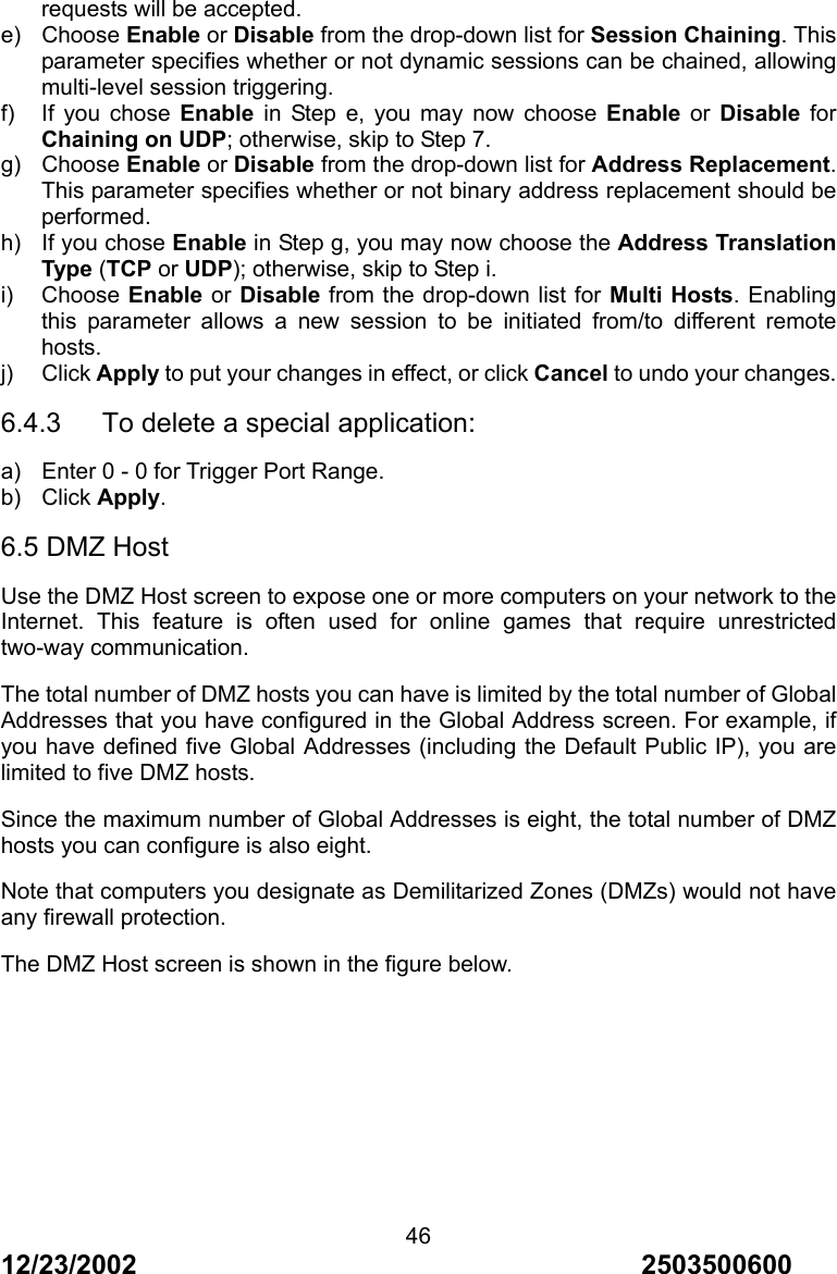 12/23/2002                                     2503500600 46requests will be accepted. e) Choose Enable or Disable from the drop-down list for Session Chaining. This parameter specifies whether or not dynamic sessions can be chained, allowing multi-level session triggering. f)  If you chose Enable in Step e, you may now choose Enable or Disable for Chaining on UDP; otherwise, skip to Step 7. g) Choose Enable or Disable from the drop-down list for Address Replacement. This parameter specifies whether or not binary address replacement should be performed. h) If you chose Enable in Step g, you may now choose the Address Translation Type (TCP or UDP); otherwise, skip to Step i. i) Choose Enable or Disable from the drop-down list for Multi Hosts. Enabling this parameter allows a new session to be initiated from/to different remote hosts. j) Click Apply to put your changes in effect, or click Cancel to undo your changes. 6.4.3      To delete a special application: a)  Enter 0 - 0 for Trigger Port Range. b) Click Apply. 6.5 DMZ Host Use the DMZ Host screen to expose one or more computers on your network to the Internet. This feature is often used for online games that require unrestricted two-way communication. The total number of DMZ hosts you can have is limited by the total number of Global Addresses that you have configured in the Global Address screen. For example, if you have defined five Global Addresses (including the Default Public IP), you are limited to five DMZ hosts. Since the maximum number of Global Addresses is eight, the total number of DMZ hosts you can configure is also eight. Note that computers you designate as Demilitarized Zones (DMZs) would not have any firewall protection. The DMZ Host screen is shown in the figure below. 