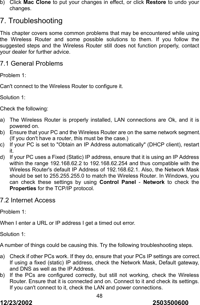 12/23/2002                                     2503500600 48b) Click Mac Clone to put your changes in effect, or click Restore to undo your changes. 7. Troubleshooting This chapter covers some common problems that may be encountered while using the Wireless Router and some possible solutions to them. If you follow the suggested steps and the Wireless Router still does not function properly, contact your dealer for further advice. 7.1 General Problems Problem 1: Can't connect to the Wireless Router to configure it. Solution 1: Check the following: a)  The Wireless Router is properly installed, LAN connections are Ok, and it is powered on. b)  Ensure that your PC and the Wireless Router are on the same network segment. (If you don't have a router, this must be the case.) c)  If your PC is set to "Obtain an IP Address automatically" (DHCP client), restart it. d)  If your PC uses a Fixed (Static) IP address, ensure that it is using an IP Address within the range 192.168.62.2 to 192.168.62.254 and thus compatible with the Wireless Router's default IP Address of 192.168.62.1. Also, the Network Mask should be set to 255.255.255.0 to match the Wireless Router. In Windows, you can check these settings by using Control Panel - Network to check the Properties for the TCP/IP protocol. 7.2 Internet Access Problem 1: When I enter a URL or IP address I get a timed out error. Solution 1: A number of things could be causing this. Try the following troubleshooting steps. a)  Check if other PCs work. If they do, ensure that your PCs IP settings are correct. If using a fixed (static) IP address, check the Network Mask, Default gateway, and DNS as well as the IP Address. b)  If the PCs are configured correctly, but still not working, check the Wireless Router. Ensure that it is connected and on. Connect to it and check its settings. If you can't connect to it, check the LAN and power connections. 