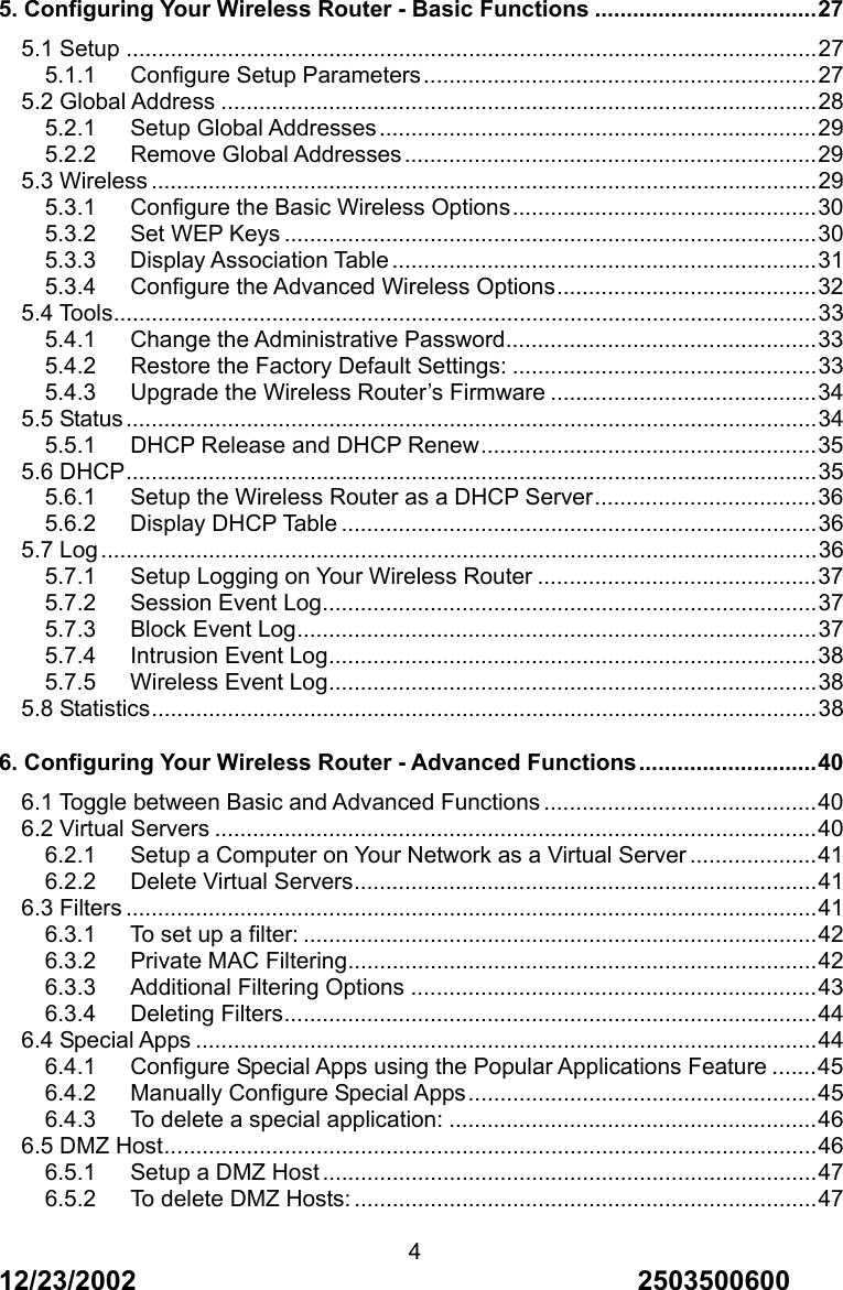 12/23/2002                                     2503500600 45. Configuring Your Wireless Router - Basic Functions ...................................27 5.1 Setup .............................................................................................................27 5.1.1   Configure Setup Parameters..............................................................27 5.2 Global Address ..............................................................................................28 5.2.1   Setup Global Addresses.....................................................................29 5.2.2   Remove Global Addresses.................................................................29 5.3 Wireless .........................................................................................................29 5.3.1   Configure the Basic Wireless Options................................................30 5.3.2   Set WEP Keys ....................................................................................30 5.3.3   Display Association Table ...................................................................31 5.3.4   Configure the Advanced Wireless Options.........................................32 5.4 Tools...............................................................................................................33 5.4.1   Change the Administrative Password.................................................33 5.4.2   Restore the Factory Default Settings: ................................................33 5.4.3   Upgrade the Wireless Router&rsquo;s Firmware ..........................................34 5.5 Status.............................................................................................................34 5.5.1   DHCP Release and DHCP Renew.....................................................35 5.6 DHCP.............................................................................................................35 5.6.1   Setup the Wireless Router as a DHCP Server...................................36 5.6.2   Display DHCP Table ...........................................................................36 5.7 Log.................................................................................................................36 5.7.1   Setup Logging on Your Wireless Router ............................................37 5.7.2   Session Event Log..............................................................................37 5.7.3   Block Event Log..................................................................................37 5.7.4   Intrusion Event Log.............................................................................38 5.7.5   Wireless Event Log.............................................................................38 5.8 Statistics.........................................................................................................38 6. Configuring Your Wireless Router - Advanced Functions............................40 6.1 Toggle between Basic and Advanced Functions ...........................................40 6.2 Virtual Servers ...............................................................................................40 6.2.1   Setup a Computer on Your Network as a Virtual Server ....................41 6.2.2   Delete Virtual Servers.........................................................................41 6.3 Filters .............................................................................................................41 6.3.1   To set up a filter: .................................................................................42 6.3.2   Private MAC Filtering..........................................................................42 6.3.3   Additional Filtering Options ................................................................43 6.3.4   Deleting Filters....................................................................................44 6.4 Special Apps ..................................................................................................44 6.4.1   Configure Special Apps using the Popular Applications Feature .......45 6.4.2   Manually Configure Special Apps.......................................................45 6.4.3   To delete a special application: ..........................................................46 6.5 DMZ Host.......................................................................................................46 6.5.1   Setup a DMZ Host ..............................................................................47 6.5.2   To delete DMZ Hosts: .........................................................................47 