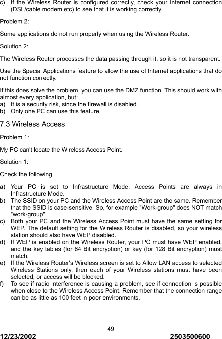 12/23/2002                                     2503500600 49c)  If the Wireless Router is configured correctly, check your Internet connection (DSL/cable modem etc) to see that it is working correctly. Problem 2: Some applications do not run properly when using the Wireless Router. Solution 2: The Wireless Router processes the data passing through it, so it is not transparent. Use the Special Applications feature to allow the use of Internet applications that do not function correctly. If this does solve the problem, you can use the DMZ function. This should work with almost every application, but: a)  It is a security risk, since the firewall is disabled. b)  Only one PC can use this feature. 7.3 Wireless Access Problem 1: My PC can't locate the Wireless Access Point. Solution 1: Check the following. a) Your PC is set to Infrastructure Mode. Access Points are always in Infrastructure Mode. b)  The SSID on your PC and the Wireless Access Point are the same. Remember that the SSID is case-sensitive. So, for example "Work-group" does NOT match "work-group". c)  Both your PC and the Wireless Access Point must have the same setting for WEP. The default setting for the Wireless Router is disabled, so your wireless station should also have WEP disabled. d)  If WEP is enabled on the Wireless Router, your PC must have WEP enabled, and the key tables (for 64 Bit encryption) or key (for 128 Bit encryption) must match. e)  If the Wireless Router's Wireless screen is set to Allow LAN access to selected Wireless Stations only, then each of your Wireless stations must have been selected, or access will be blocked. f)  To see if radio interference is causing a problem, see if connection is possible when close to the Wireless Access Point. Remember that the connection range can be as little as 100 feet in poor environments.   