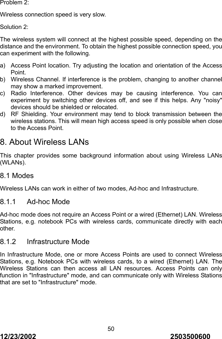 12/23/2002                                     2503500600 50Problem 2: Wireless connection speed is very slow. Solution 2: The wireless system will connect at the highest possible speed, depending on the distance and the environment. To obtain the highest possible connection speed, you can experiment with the following. a)  Access Point location. Try adjusting the location and orientation of the Access Point. b)  Wireless Channel. If interference is the problem, changing to another channel may show a marked improvement. c)  Radio Interference. Other devices may be causing interference. You can experiment by switching other devices off, and see if this helps. Any "noisy" devices should be shielded or relocated. d)  RF Shielding. Your environment may tend to block transmission between the wireless stations. This will mean high access speed is only possible when close to the Access Point. 8. About Wireless LANs This chapter provides some background information about using Wireless LANs (WLANs). 8.1 Modes Wireless LANs can work in either of two modes, Ad-hoc and Infrastructure. 8.1.1   Ad-hoc Mode Ad-hoc mode does not require an Access Point or a wired (Ethernet) LAN. Wireless Stations, e.g. notebook PCs with wireless cards, communicate directly with each other. 8.1.2   Infrastructure Mode In Infrastructure Mode, one or more Access Points are used to connect Wireless Stations, e.g. Notebook PCs with wireless cards, to a wired (Ethernet) LAN. The Wireless Stations can then access all LAN resources. Access Points can only function in "Infrastructure" mode, and can communicate only with Wireless Stations that are set to "Infrastructure" mode. 