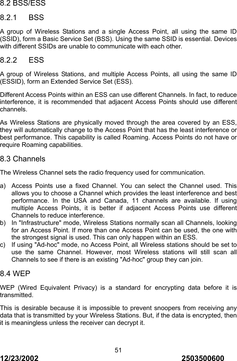 12/23/2002                                     2503500600 518.2 BSS/ESS 8.2.1   BSS A group of Wireless Stations and a single Access Point, all using the same ID (SSID), form a Basic Service Set (BSS). Using the same SSID is essential. Devices with different SSIDs are unable to communicate with each other. 8.2.2   ESS A group of Wireless Stations, and multiple Access Points, all using the same ID (ESSID), form an Extended Service Set (ESS). Different Access Points within an ESS can use different Channels. In fact, to reduce interference, it is recommended that adjacent Access Points should use different channels. As Wireless Stations are physically moved through the area covered by an ESS, they will automatically change to the Access Point that has the least interference or best performance. This capability is called Roaming. Access Points do not have or require Roaming capabilities. 8.3 Channels The Wireless Channel sets the radio frequency used for communication. a)  Access Points use a fixed Channel. You can select the Channel used. This allows you to choose a Channel which provides the least interference and best performance. In the USA and Canada, 11 channels are available. If using multiple Access Points, it is better if adjacent Access Points use different Channels to reduce interference. b)  In "Infrastructure" mode, Wireless Stations normally scan all Channels, looking for an Access Point. If more than one Access Point can be used, the one with the strongest signal is used. This can only happen within an ESS. c)  If using "Ad-hoc" mode, no Access Point, all Wireless stations should be set to use the same Channel. However, most Wireless stations will still scan all Channels to see if there is an existing "Ad-hoc" group they can join. 8.4 WEP WEP (Wired Equivalent Privacy) is a standard for encrypting data before it is transmitted. This is desirable because it is impossible to prevent snoopers from receiving any data that is transmitted by your Wireless Stations. But, if the data is encrypted, then it is meaningless unless the receiver can decrypt it.  
