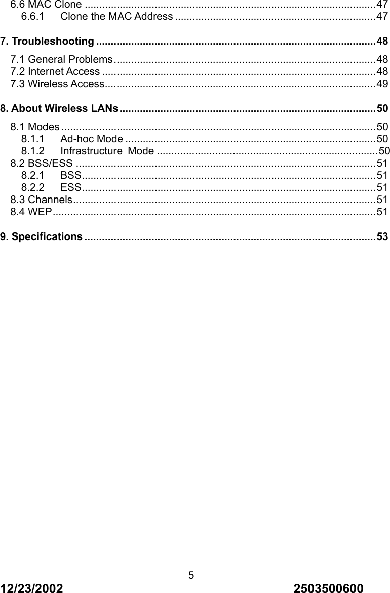 12/23/2002                                     2503500600 56.6 MAC Clone ....................................................................................................47 6.6.1   Clone the MAC Address .....................................................................47 7. Troubleshooting ................................................................................................48 7.1 General Problems..........................................................................................48 7.2 Internet Access ..............................................................................................48 7.3 Wireless Access.............................................................................................49 8. About Wireless LANs........................................................................................50 8.1 Modes ............................................................................................................50 8.1.1   Ad-hoc Mode ......................................................................................50 8.1.2   Infrastructure Mode ............................................................................50 8.2 BSS/ESS .......................................................................................................51 8.2.1   BSS.....................................................................................................51 8.2.2   ESS.....................................................................................................51 8.3 Channels........................................................................................................51 8.4 WEP...............................................................................................................51 9. Specifications ....................................................................................................53   