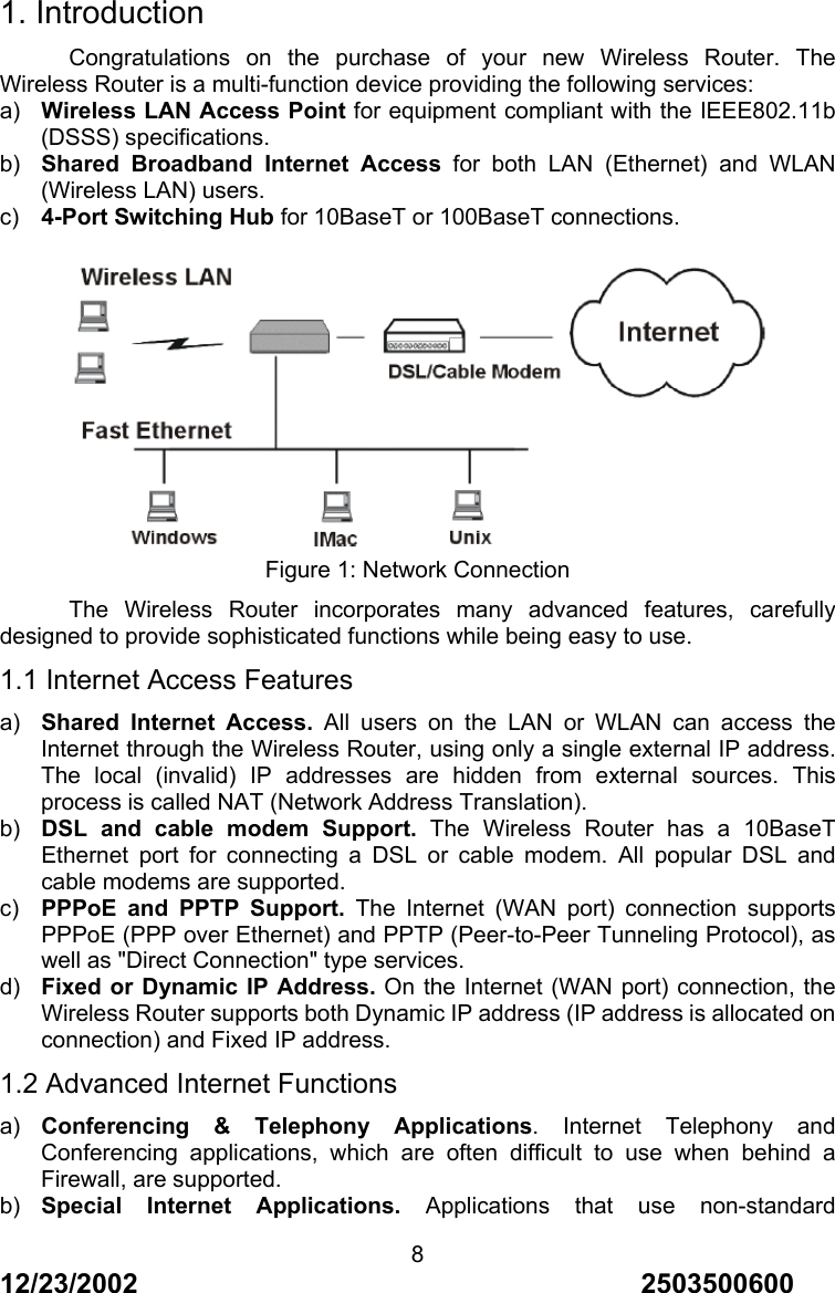 12/23/2002                                     2503500600 81. Introduction Congratulations on the purchase of your new Wireless Router. The Wireless Router is a multi-function device providing the following services: a)  Wireless LAN Access Point for equipment compliant with the IEEE802.11b (DSSS) specifications. b)  Shared Broadband Internet Access for both LAN (Ethernet) and WLAN (Wireless LAN) users. c)  4-Port Switching Hub for 10BaseT or 100BaseT connections.   Figure 1: Network Connection The Wireless Router incorporates many advanced features, carefully designed to provide sophisticated functions while being easy to use. 1.1 Internet Access Features a)  Shared Internet Access. All users on the LAN or WLAN can access the Internet through the Wireless Router, using only a single external IP address. The local (invalid) IP addresses are hidden from external sources. This process is called NAT (Network Address Translation). b)  DSL and cable modem Support. The Wireless Router has a 10BaseT Ethernet port for connecting a DSL or cable modem. All popular DSL and cable modems are supported. c)  PPPoE and PPTP Support. The Internet (WAN port) connection supports PPPoE (PPP over Ethernet) and PPTP (Peer-to-Peer Tunneling Protocol), as well as "Direct Connection" type services. d)  Fixed or Dynamic IP Address. On the Internet (WAN port) connection, the Wireless Router supports both Dynamic IP address (IP address is allocated on connection) and Fixed IP address. 1.2 Advanced Internet Functions a)  Conferencing &amp; Telephony Applications. Internet Telephony and Conferencing applications, which are often difficult to use when behind a Firewall, are supported. b)  Special Internet Applications. Applications that use non-standard 