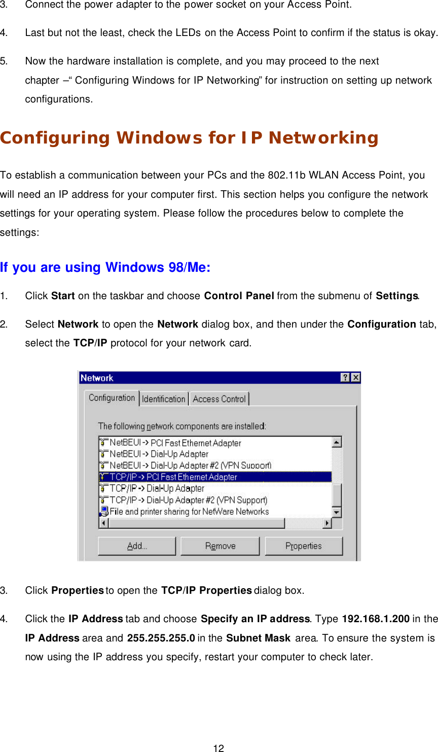  12 3. Connect the power adapter to the power socket on your Access Point. 4. Last but not the least, check the LEDs on the Access Point to confirm if the status is okay. 5. Now the hardware installation is complete, and you may proceed to the next chapter &ndash;&ldquo; Configuring Windows for IP Networking&rdquo; for instruction on setting up network configurations.   Configuring Windows for IP Networking To establish a communication between your PCs and the 802.11b WLAN Access Point, you will need an IP address for your computer first. This section helps you configure the network settings for your operating system. Please follow the procedures below to complete the settings: If you are using Windows 98/Me: 1. Click Start on the taskbar and choose Control Panel from the submenu of Settings. 2. Select Network to open the Network dialog box, and then under the Configuration tab, select the TCP/IP protocol for your network card.  3. Click Properties to open the TCP/IP Properties dialog box. 4. Click the IP Address tab and choose Specify an IP address. Type 192.168.1.200 in the IP Address area and 255.255.255.0 in the Subnet Mask area. To ensure the system is now using the IP address you specify, restart your computer to check later. 