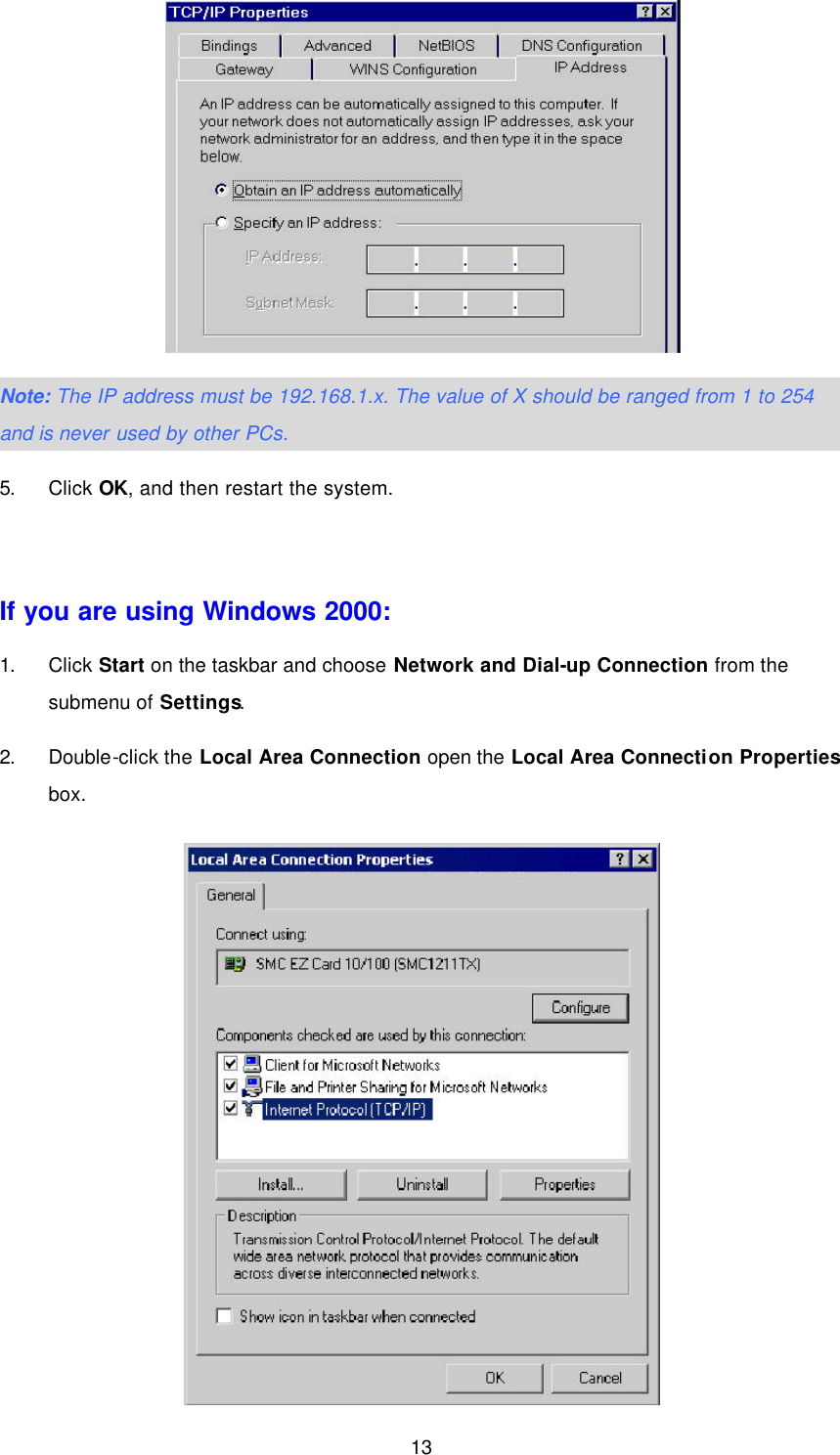  13  Note: The IP address must be 192.168.1.x. The value of X should be ranged from 1 to 254 and is never used by other PCs. 5. Click OK, and then restart the system.  If you are using Windows 2000: 1. Click Start on the taskbar and choose Network and Dial-up Connection from the submenu of Settings. 2. Double-click the Local Area Connection open the Local Area Connection Properties box.  
