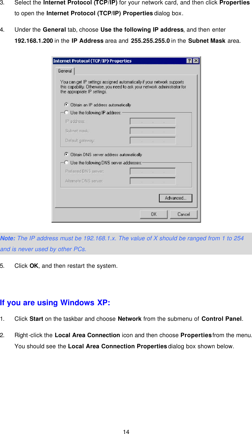  14 3. Select the Internet Protocol (TCP/IP) for your network card, and then click Properties to open the Internet Protocol (TCP/IP) Properties dialog box. 4. Under the General tab, choose Use the following IP address, and then enter 192.168.1.200 in the IP Address area and 255.255.255.0 in the Subnet Mask area.  Note: The IP address must be 192.168.1.x. The value of X should be ranged from 1 to 254 and is never used by other PCs. 5. Click OK, and then restart the system.  If you are using Windows XP: 1. Click Start on the taskbar and choose Network from the submenu of Control Panel. 2. Right-click the Local Area Connection icon and then choose Properties from the menu. You should see the Local Area Connection Properties dialog box shown below. 