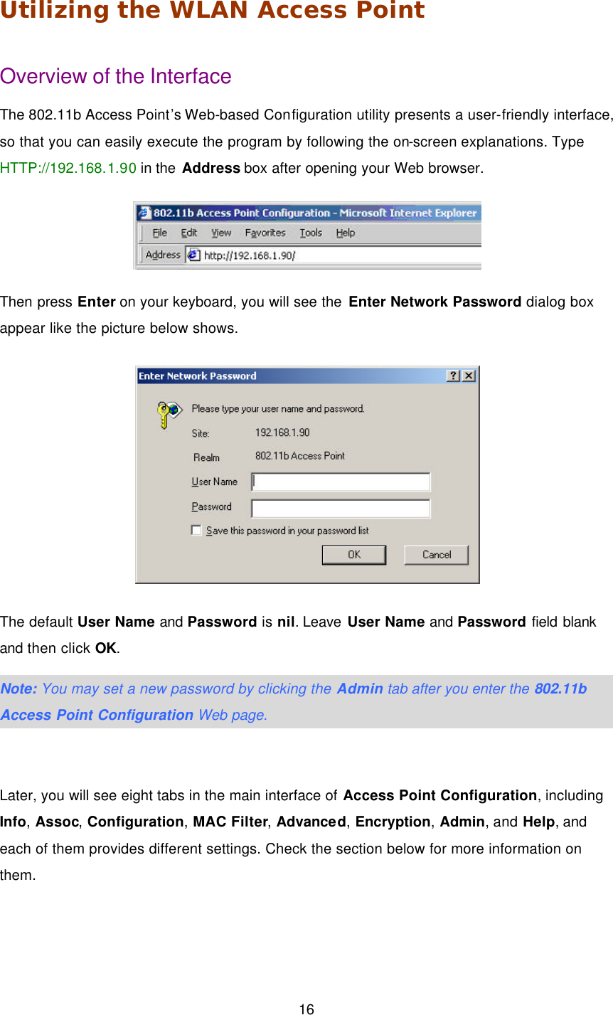  16  Utilizing the WLAN Access Point Overview of the Interface The 802.11b Access Point&rsquo;s Web-based Configuration utility presents a user-friendly interface, so that you can easily execute the program by following the on-screen explanations. Type HTTP://192.168.1.90 in the Address box after opening your Web browser.    Then press Enter on your keyboard, you will see the Enter Network Password dialog box appear like the picture below shows.  The default User Name and Password is nil. Leave User Name and Password field blank and then click OK.   Note: You may set a new password by clicking the Admin tab after you enter the 802.11b Access Point Configuration Web page.  Later, you will see eight tabs in the main interface of Access Point Configuration, including Info, Assoc, Configuration, MAC Filter, Advanced, Encryption, Admin, and Help, and each of them provides different settings. Check the section below for more information on them.  