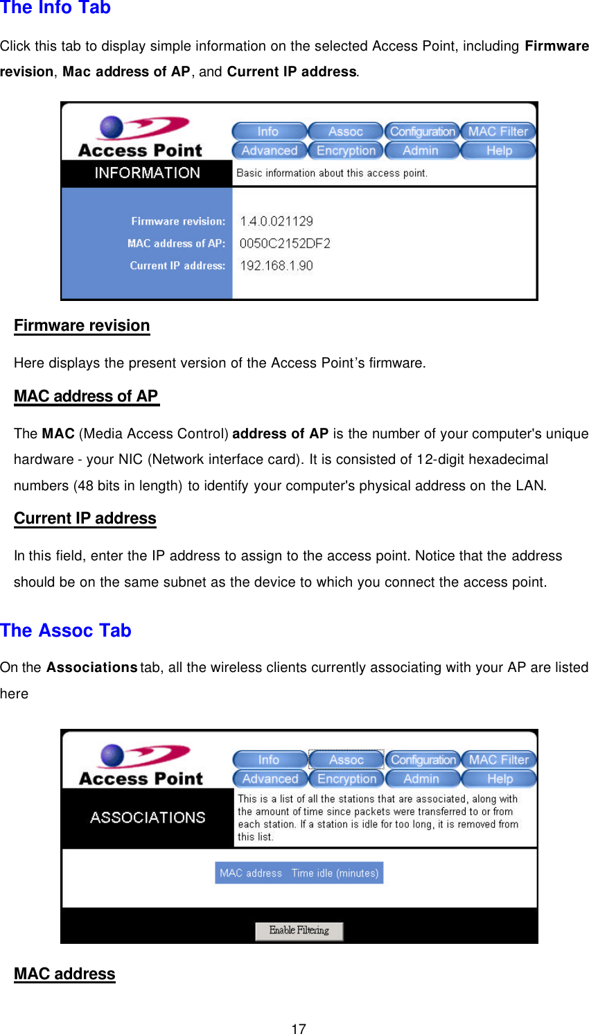  17 The Info Tab Click this tab to display simple information on the selected Access Point, including Firmware revision, Mac address of AP, and Current IP address.    Firmware revision Here displays the present version of the Access Point&rsquo;s firmware. MAC address of AP The MAC (Media Access Control) address of AP is the number of your computer's unique hardware - your NIC (Network interface card). It is consisted of 12-digit hexadecimal numbers (48 bits in length) to identify your computer's physical address on the LAN. Current IP address In this field, enter the IP address to assign to the access point. Notice that the address should be on the same subnet as the device to which you connect the access point. The Assoc Tab On the Associations tab, all the wireless clients currently associating with your AP are listed here  MAC address 